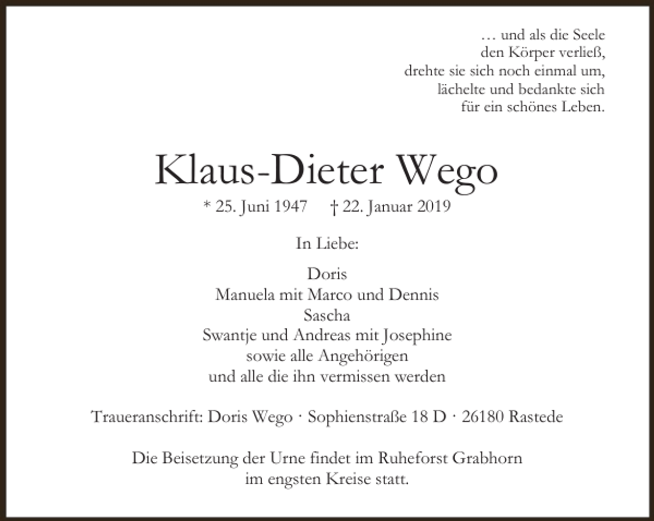 <p>… und als die Seele<br />den Körper verließ,<br />drehte sie sich noch einmal um,<br />lächelte und bedankte sich<br />für ein schönes Leben.</p><p>Klaus-Dieter Wego<br />* 25. Juni 1947</p><p>† 22. Januar 2019</p><p>In Liebe:<br />Doris<br />Manuela mit Marco und Dennis<br />Sascha<br />Swantje und Andreas mit Josephine<br />sowie alle Angehörigen<br />und alle die ihn vermissen werden<br />Traueranschrift: Doris Wego · Sophienstraße 18 D · 26180 Rastede<br />Die Beisetzung der Urne findet im Ruheforst Grabhorn<br />im engsten Kreise statt.</p>