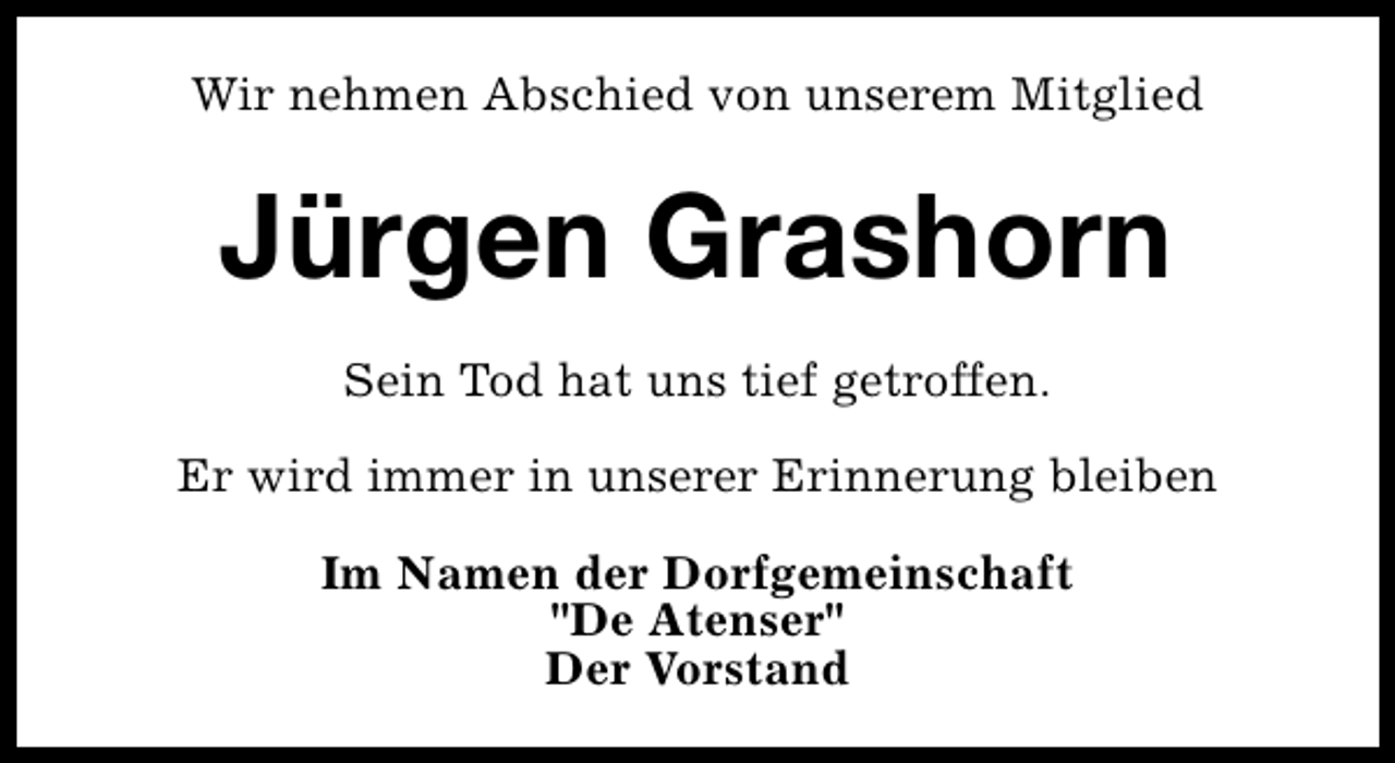 <p>Wir nehmen Abschied von unserem Mitglied</p>
<p>Jürgen Grashorn<br />Sein Tod hat uns tief getroffen.<br />Er wird immer in unserer Erinnerung bleiben<br />Im Namen der Dorfgemeinschaft<br />"De Atenser"<br />Der Vorstand</p>