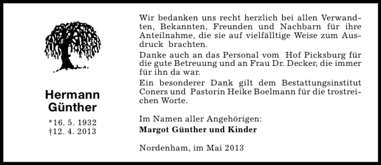 <p>Hermann<br />Günther<br />*16. 5. 1932<br />†12. 4. 2013</p><p>Wir bedanken uns recht herzlich bei allen Verwandten, Bekannten, Freunden und Nachbarn für ihre<br />Anteilnahme, die sie auf vielfälltige Weise zum Ausdruck brachten.<br />Danke auch an das Personal vom Hof Picksburg für<br />die gute Betreuung und an Frau Dr. Decker, die immer<br />für ihn da war.<br />Ein besonderer Dank gilt dem Bestattungsinstitut<br />Coners und Pastorin Heike Boelmann für die trostreichen Worte.<br />Im Namen aller Angehörigen:<br />Margot Günther und Kinder<br />Nordenham, im Mai 2013</p>