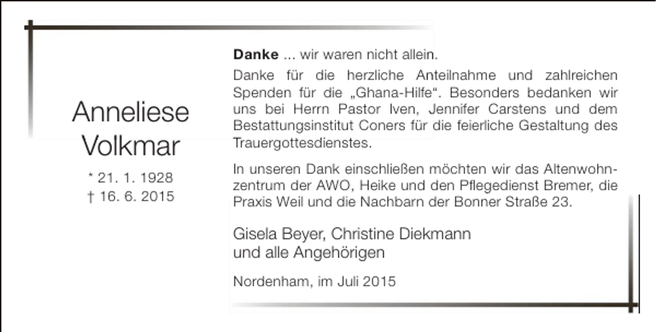 <p>Anneliese<br />Vollkmar<br />* 21. 1. 1928<br />† 16. 6. 2015</p><p>Danke ... wir waren nicht allein.<br />n<br />Danke für die herzliche Anteilnahme und zahlreichen<br />n<br />Spenden für die „Ghana-Hilfe“. Besonders bedanken wir<br />uns bei Herrn Pastor Iven, Jennifer Carstens und dem<br />Bestattungsinstitut Coners für die feierliche Gestaltung des<br />Trauergottesdienstes.<br />t d<br />t<br />In unseren Dank einschließen möchten wir das Altenwohnzentrum der AWO, Heike und den Pflegedienst Bremer, die<br />,<br />g<br />,<br />Praxis Weil und die Nachbarn der Bonner Straße 23.</p><p>Gisela Beyer, Christine Diekmann<br />und alle Angehörigen<br />Nordenham, im Juli 2015</p>