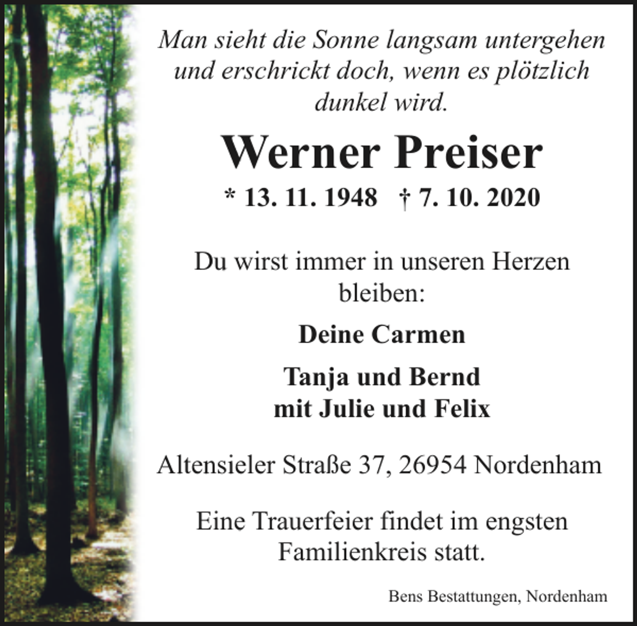 <p>Man sieht die Sonne langsam untergehen<br />und erschrickt doch, wenn es plötzlich<br />dunkel wird.</p><p>Werner Preiser<br />* 13. 11. 1948 † 7. 10. 2020</p><p>Du wirst immer in unseren Herzen<br />bleiben:<br />Deine Carmen<br />Tanja und Bernd<br />mit Julie und Felix<br />Altensieler Straße 37, 26954 Nordenham<br />Eine Trauerfeier findet im engsten<br />Familienkreis statt.<br />Bens Bestattungen, Nordenham</p>