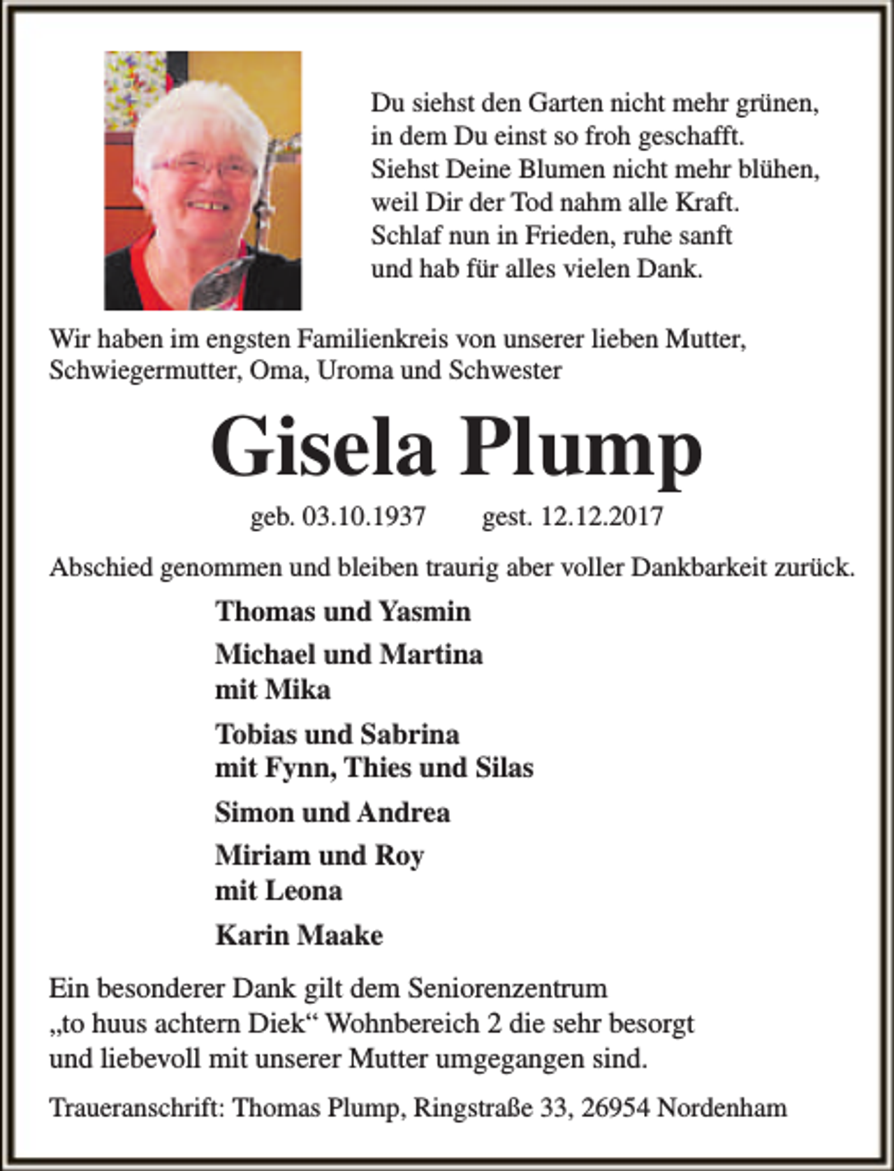 <p>Du siehst den Garten nicht mehr grünen,<br />in dem Du einst so froh geschafft.<br />Siehst Deine Blumen nicht mehr blühen,<br />weil Dir der Tod nahm alle Kraft.<br />Schlaf nun in Frieden, ruhe sanft<br />und hab für alles vielen Dank.<br />Wir haben im engsten Familienkreis von unserer lieben Mutter,<br />Schwiegermutter, Oma, Uroma und Schwester</p><p>Gisela Plump<br />geb. 03.10.1937</p><p>gest. 12.12.2017</p><p>Abschied genommen und bleiben traurig aber voller Dankbarkeit zurück.</p><p>Thomas und Yasmin<br />Michael und Martina<br />mit Mika<br />Tobias und Sabrina<br />mit Fynn, Thies und Silas<br />Simon und Andrea<br />Miriam und Roy<br />mit Leona<br />Karin Maake<br />Ein besonderer Dank gilt dem Seniorenzentrum<br />„to huus achtern Diek“ Wohnbereich 2 die sehr besorgt<br />und liebevoll mit unserer Mutter umgegangen sind.<br />Traueranschrift: Thomas Plump, Ringstraße 33, 26954 Nordenham</p>