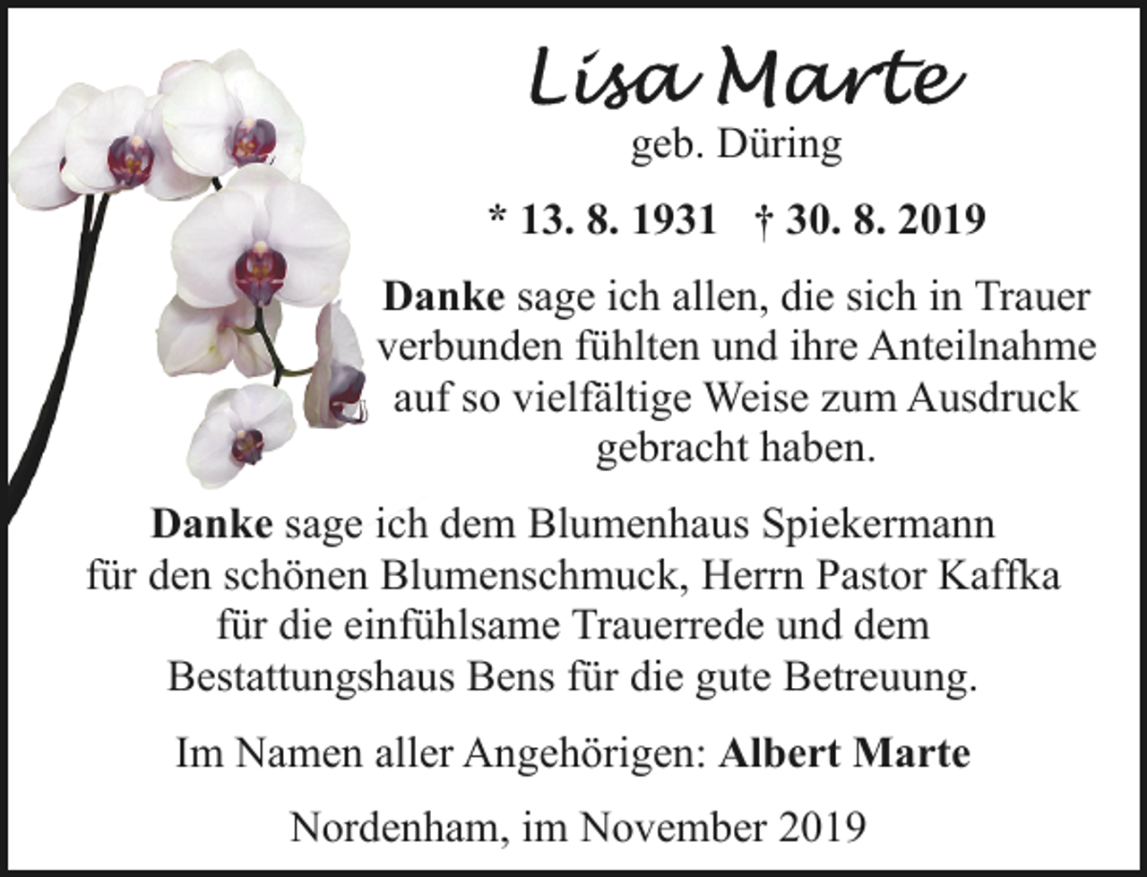 <p>geb. Düring<br />* 13. 8. 1931 † 30. 8. 2019<br />Danke sage ich allen, die sich in Trauer<br />verbunden fühlten und ihre Anteilnahme<br />auf so vielfältige Weise zum Ausdruck<br />gebracht haben.<br />Danke sage ich dem Blumenhaus Spiekermann<br />für den schönen Blumenschmuck, Herrn Pastor Kaffka<br />für die einfühlsame Trauerrede und dem<br />Bestattungshaus Bens für die gute Betreuung.<br />Im Namen aller Angehörigen: Albert Marte<br />Nordenham, im November 2019</p>