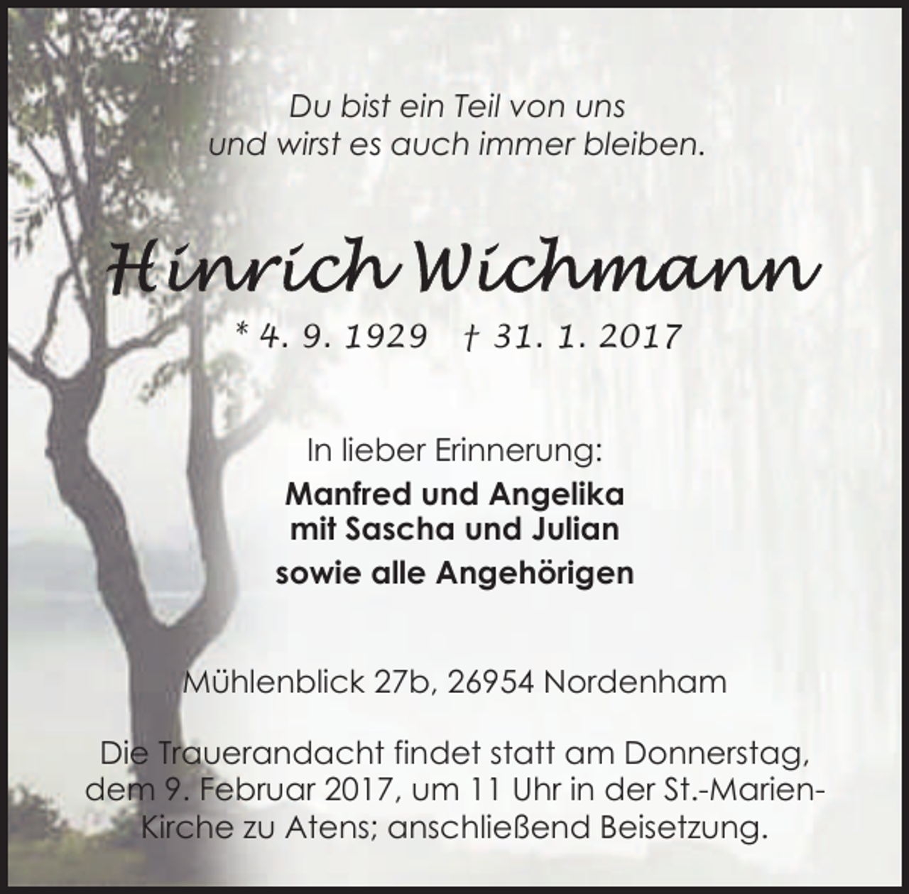 <p>Du bist ein Teil von uns<br />und wirst es auch immer bleiben.</p><p>* 4. 9. 1929</p><p>† 31. 1. 2017</p><p>In lieber Erinnerung:<br />Manfred und Angelika<br />mit Sascha und Julian<br />sowie alle Angehörigen<br />Mühlenblick 27b, 26954 Nordenham<br />Die Trauerandacht findet statt am Donnerstag,<br />dem 9. Februar 2017, um 11 Uhr in der St.-MarienKirche zu Atens; anschließend Beisetzung.</p>