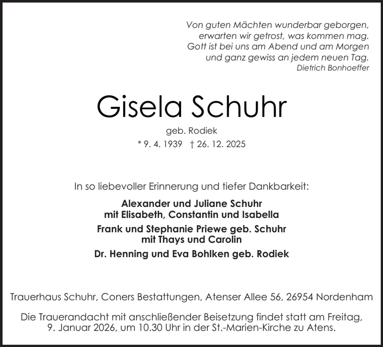 <p>Von guten Mächten wunderbar geborgen,<br />erwarten wir getrost, was kommen mag.<br />Gott ist bei uns am Abend und am Morgen<br />und ganz gewiss an jedem neuen Tag.<br />Dietrich Bonhoeffer</p><p>Gisela Schuhr<br />geb. Rodiek</p><p>* 9. 4. 1939 † 26. 12. 2025</p><p>In so liebevoller Erinnerung und tiefer Dankbarkeit:<br />Alexander und Juliane Schuhr<br />mit Elisabeth, Constantin und Isabella<br />Frank und Stephanie Priewe geb. Schuhr<br />mit Thays und Carolin<br />Dr. Henning und Eva Bohlken geb. Rodiek</p><p>Trauerhaus Schuhr, Coners Bestattungen, Atenser Allee 56, 26954 Nordenham<br />Die Trauerandacht mit anschließender Beisetzung findet statt am Freitag,<br />9. Januar 2026, um 10.30 Uhr in der St.-Marien-Kirche zu Atens.</p>