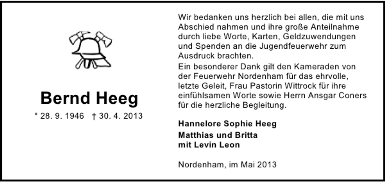 <p>Bernd Heeg<br />* 28. 9. 1946 † 30. 4. 2013</p><p>Wir bedanken uns herzlich bei allen, die mit uns<br />Abschied nahmen und ihre große Anteilnahme<br />durch liebe Worte, Karten, Geldzuwendungen<br />und Spenden an die Jugendfeuerwehr zum<br />Ausdruck brachten.<br />Ein besonderer Dank gilt den Kameraden von<br />der Feuerwehr Nordenham für das ehrvolle,<br />letzte Geleit, Frau Pastorin Wittrock für ihre<br />einfühlsamen Worte sowie Herrn Ansgar Coners<br />für die herzliche Begleitung.<br />Hannelore Sophie Heeg<br />Matthias und Britta<br />mit Levin Leon<br />Nordenham, im Mai 2013</p>