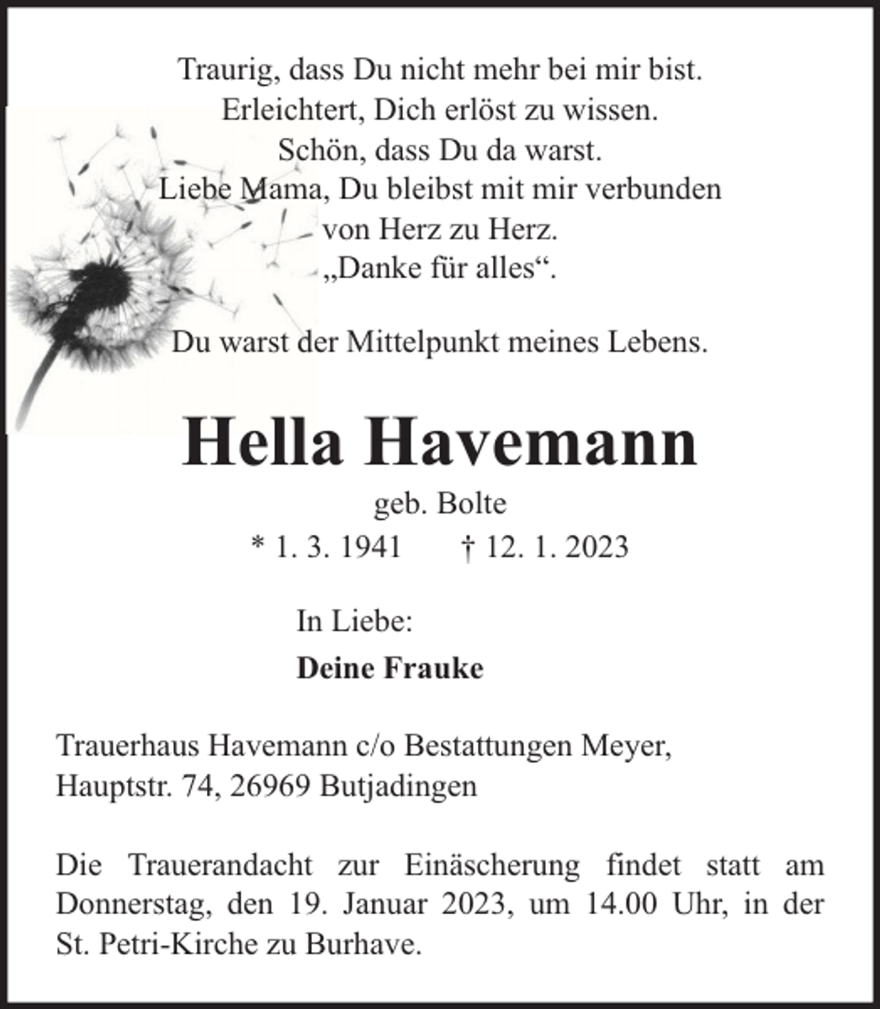 <p>Traurig, dass Du nicht mehr bei mir bist.<br />Erleichtert, Dich erlöst zu wissen.<br />Schön, dass Du da warst.<br />Liebe Mama, Du bleibst mit mir verbunden<br />von Herz zu Herz.<br />„Danke für alles“.<br />Du warst der Mittelpunkt meines Lebens.</p><p>Hella Havemann<br />geb. Bolte<br />* 1. 3. 1941<br />† 12. 1. 2023<br />In Liebe:<br />Deine Frauke<br />Trauerhaus Havemann c/o Bestattungen Meyer,<br />Hauptstr. 74, 26969 Butjadingen<br />Die Trauerandacht zur Einäscherung findet statt am<br />Donnerstag, den 19. Januar 2023, um 14.00 Uhr, in der<br />St. Petri-Kirche zu Burhave.</p>