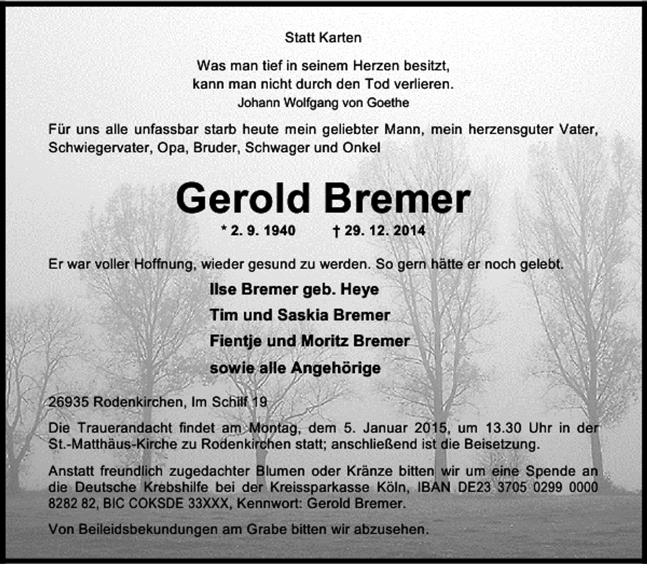 <p>Statt Karten<br />Was man tief in seinem Herzen besitzt,<br />kann man nicht durch den Tod verlieren.<br />Johann Wolfgang von Goethe</p><p>Für uns alle unfassbar starb heute mein geliebter Mann, mein herzensguter Vater,<br />Schwiegervater, Opa, Bruder, Schwager und Onkel</p><p>Gerold Bremer<br />* 2. 9. 1940</p><p>† 29. 12. 2014</p><p>Er war voller Hoffnung, wieder gesund zu werden. So gern hätte er noch gelebt.</p><p>Ilse Bremer geb. Heye<br />Tim und Saskia Bremer<br />Fientje und Moritz Bremer<br />sowie alle Angehörige<br />26935 Rodenkirchen, Im Schilf 19<br />Die Trauerandacht findet am Montag, dem 5. Januar 2015, um 13.30 Uhr in der<br />St.-Matthäus-Kirche zu Rodenkirchen statt; anschließend ist die Beisetzung.<br />Anstatt freundlich zugedachter Blumen oder Kränze bitten wir um eine Spende an<br />die Deutsche Krebshilfe bei der Kreissparkasse Köln, IBAN DE2705 0299 0000<br />82, BIC COKSDE 33XXX, Kennwort: Gerold Bremer.<br />Von Beileidsbekundungen am Grabe bitten wir abzusehen.</p>