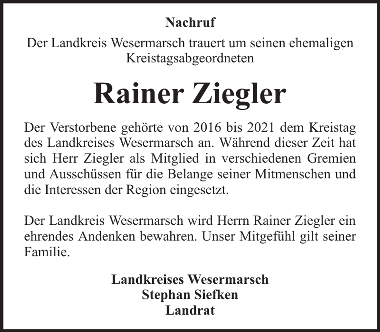 <p>Nachruf<br />Der Landkreis Wesermarsch trauert um seinen ehemaligen<br />Kreistagsabgeordneten</p><p>Rainer Ziegler<br />Der Verstorbene gehörte von 2016 bis 2021 dem Kreistag<br />des Landkreises Wesermarsch an. Während dieser Zeit hat<br />sich Herr Ziegler als Mitglied in verschiedenen Gremien<br />und Ausschüssen für die Belange seiner Mitmenschen und<br />die Interessen der Region eingesetzt.<br />Der Landkreis Wesermarsch wird Herrn Rainer Ziegler ein<br />ehrendes Andenken bewahren. Unser Mitgefühl gilt seiner<br />Familie.<br />Landkreises Wesermarsch<br />Stephan Siefken<br />Landrat</p>