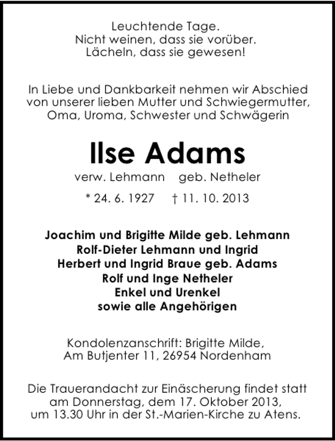 <p>Leuchtende Tage.<br />Nicht weinen, dass sie vorüber.<br />Lächeln, dass sie gewesen!<br />In Liebe und Dankbarkeit nehmen wir Abschied<br />von unserer lieben Mutter und Schwiegermutter,<br />Oma, Uroma, Schwester und Schwägerin</p><p>Ilse Adams</p><p>verw. Lehmann<br />* 24. 6. 1927</p><p>geb. Netheler</p><p>† 11. 10. 2013</p><p>Joachim und Brigitte Milde geb. Lehmann<br />Rolf-Dieter Lehmann und Ingrid<br />Herbert und Ingrid Braue geb. Adams<br />Rolf und Inge Netheler<br />Enkel und Urenkel<br />sowie alle Angehörigen<br />Kondolenzanschrift: Brigitte Milde,<br />Am Butjenter 11, 26954 Nordenham<br />Die Trauerandacht zur Einäscherung findet statt<br />am Donnerstag, dem 17. Oktober 2013,<br />um 13.30 Uhr in der St.-Marien-Kirche zu Atens.</p>