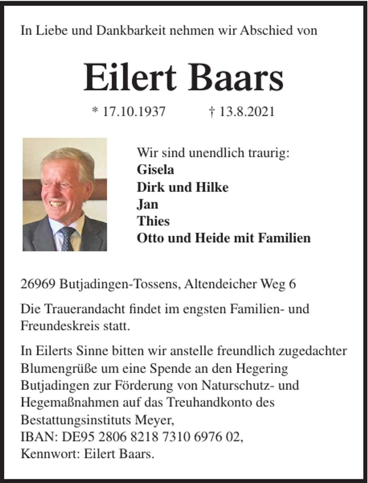 <p>In Liebe und Dankbarkeit nehmen wir Abschied von</p><p>Eilert Baars<br />* 17.10.1937</p><p>† 13.8.2021</p><p>Wir sind unendlich traurig:<br />Gisela<br />Dirk und Hilke<br />Jan<br />Thies<br />Otto und Heide mit Familien<br />26969 Butjadingen-Tossens, Altendeicher Weg 6<br />Die Trauerandacht findet im engsten Familien- und<br />Freundeskreis statt.<br />In Eilerts Sinne bitten wir anstelle freundlich zugedachter<br />Blumengrüße um eine Spende an den Hegering<br />Butjadingen zur Förderung von Naturschutz- und<br />Hegemaßnahmen auf das Treuhandkonto des<br />Bestattungsinstituts Meyer,<br />IBAN: DE95 2806 8218 7310 6976 02,<br />Kennwort: Eilert Baars.</p>