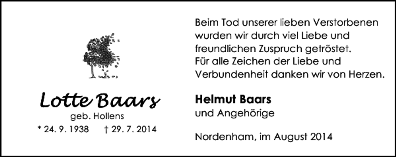 <p>Beim Tod unserer lieben Verstorbenen<br />wurden wir durch viel Liebe und<br />freundlichen Zuspruch getröstet.<br />Für alle Zeichen der Liebe und<br />Verbundenheit danken wir von Herzen.</p><p>Helmut Baars</p><p>geb. Hollens<br />* 24. 9. 1938<br />† 29. 7. 2014</p><p>und Angehörige<br />Nordenham, im August 2014</p>