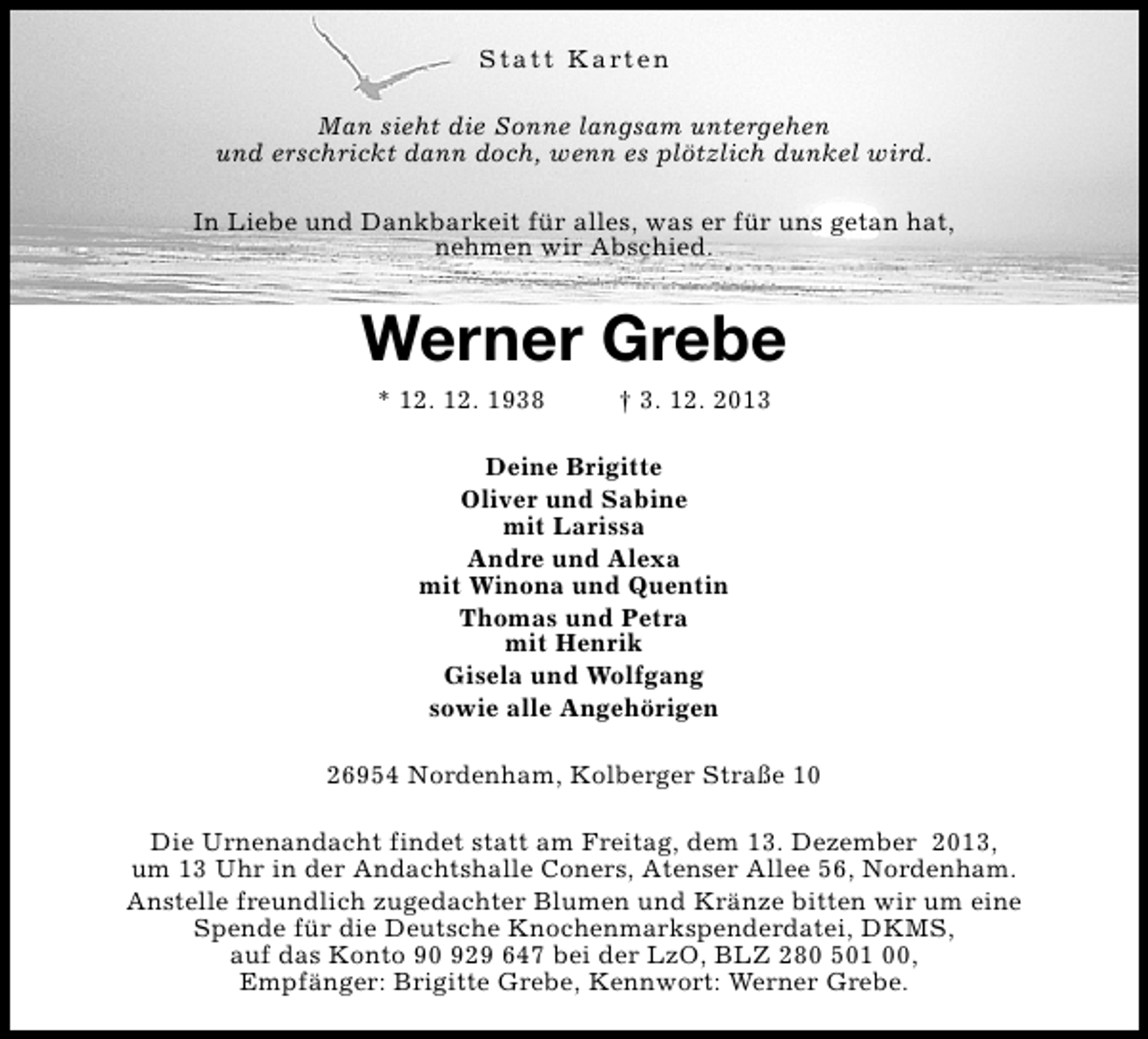 <p>S t a t t K a rt e n<br />Man sieht die Sonne langsam untergehen<br />und erschrickt dann doch, wenn es plötzlich dunkel wird.<br />In Liebe und Dankbarkeit für alles, was er für uns getan hat,<br />nehmen wir Abschied.</p><p>Werner Grebe<br />* 12. 12. 1938</p><p>† 3. 12. 2013</p><p>Deine Brigitte<br />Oliver und Sabine<br />mit Larissa<br />Andre und Alexa<br />mit Winona und Quentin<br />Thomas und Petra<br />mit Henrik<br />Gisela und Wolfgang<br />sowie alle Angehörigen<br />26954 Nordenham, Kolberger Straße 10<br />Die Urnenandacht findet statt am Freitag, dem 13. Dezember 2013,<br />um 13 Uhr in der Andachtshalle Coners, Atenser Allee 56, Nordenham.<br />Anstelle freundlich zugedachter Blumen und Kränze bitten wir um eine<br />Spende für die Deutsche Knochenmarkspenderdatei, DKMS,<br />auf das Konto 90 929 647 bei der LzO, BLZ 280 501 00,<br />Empfänger: Brigitte Grebe, Kennwort: Werner Grebe.</p>