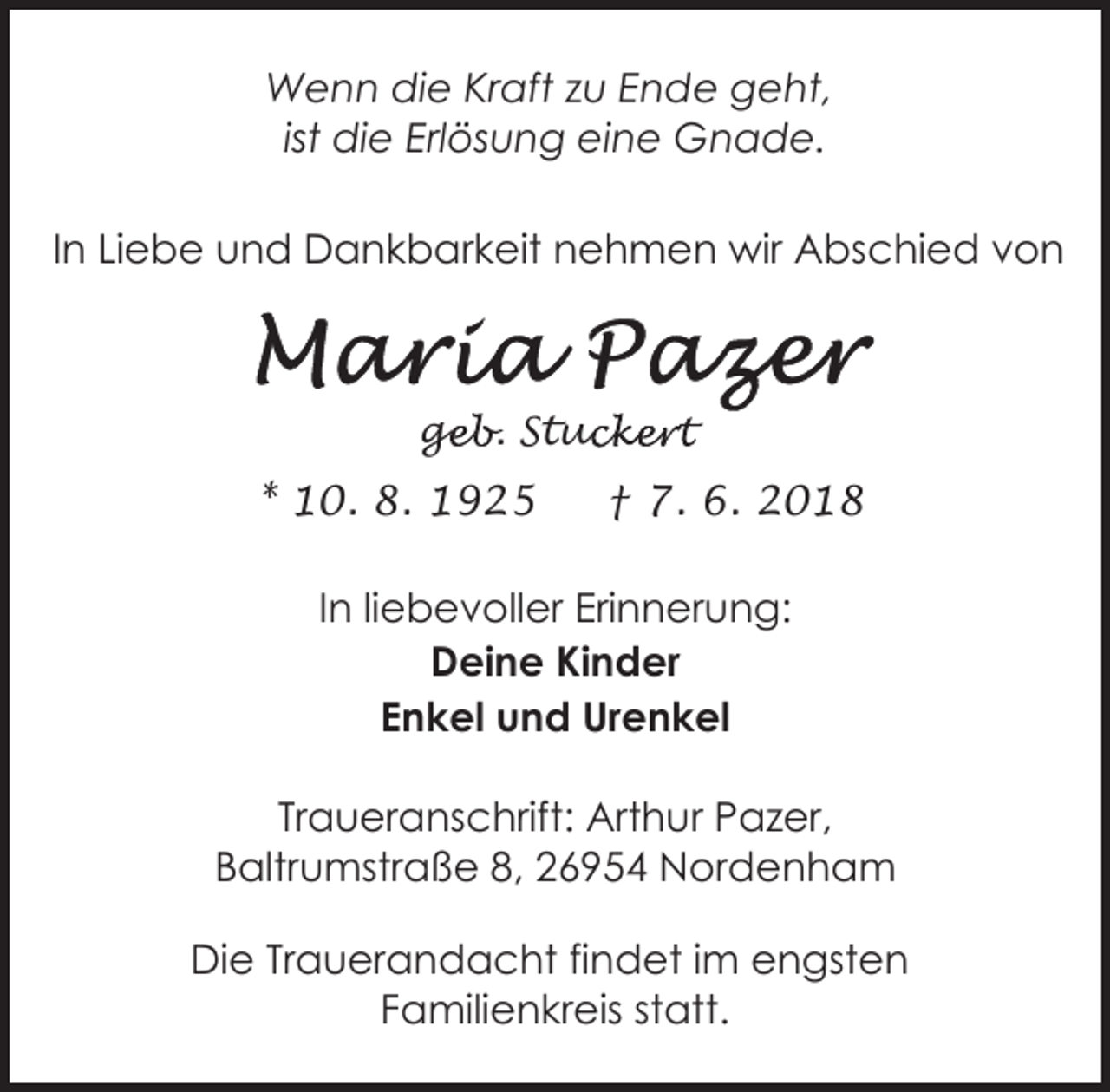 <p>Wenn die Kraft zu Ende geht,<br />ist die Erlösung eine Gnade.<br />In Liebe und Dankbarkeit nehmen wir Abschied von</p><p>geb. Stuc<br />ge<br />uckert</p><p>* 10. 8. 1925</p><p>† 7. 6. 2018</p><p>In liebevoller Erinnerung:<br />Deine Kinder<br />Enkel und Urenkel<br />Traueranschrift: Arthur Pazer,<br />Baltrumstraße 8, 26954 Nordenham<br />Die Trauerandacht findet im engsten<br />Familienkreis statt.</p>