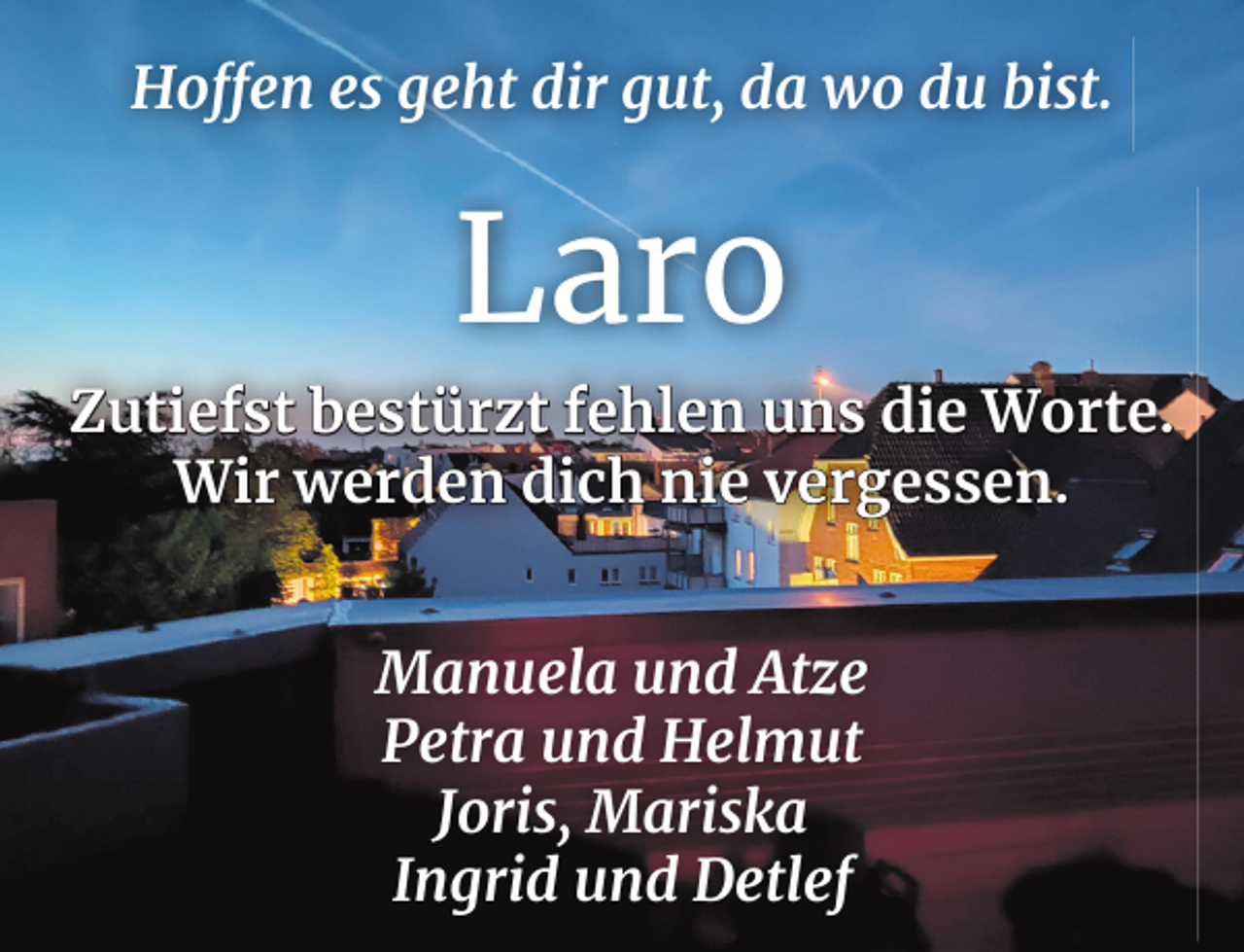 <p>Hoffen es geht dir gut, da wo du bist.</p><p>Laro<br />Zutiefst bestürzt fehlen uns die Worte.<br />Wir werden dich nie vergessen.<br />Manuela und Atze<br />Petra und Helmut<br />Joris, Mariska<br />Ingrid und Detlef</p>