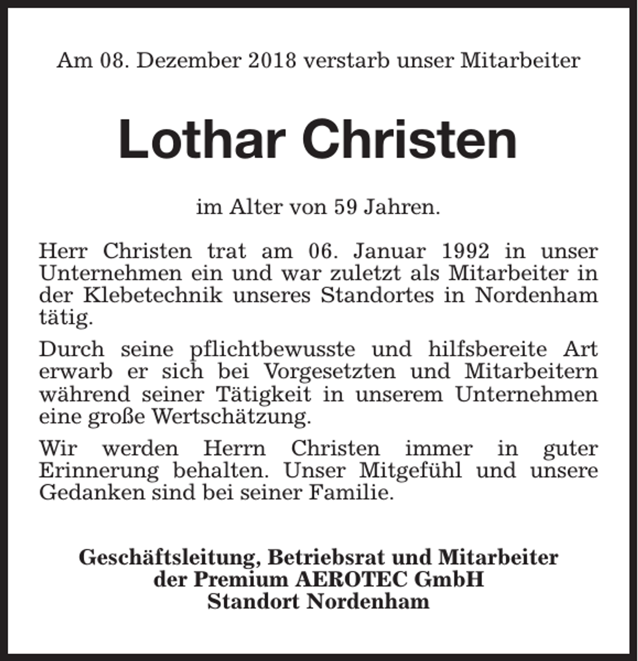 <p>Am 08. Dezember 2018 verstarb unser Mitarbeiter</p><p>Lothar Christen<br />im Alter von 59 Jahren.<br />Herr Christen trat am 06. Januar 1992 in unser<br />Unternehmen ein und war zuletzt als Mitarbeiter in<br />der Klebetechnik unseres Standortes in Nordenham<br />tätig.<br />Durch seine pflichtbewusste und hilfsbereite Art<br />erwarb er sich bei Vorgesetzten und Mitarbeitern<br />während seiner Tätigkeit in unserem Unternehmen<br />eine große Wertschätzung.<br />Wir werden Herrn Christen immer in guter<br />Erinnerung behalten. Unser Mitgefühl und unsere<br />Gedanken sind bei seiner Familie.<br />Geschäftsleitung, Betriebsrat und Mitarbeiter<br />der Premium AEROTEC GmbH<br />Standort Nordenham</p>