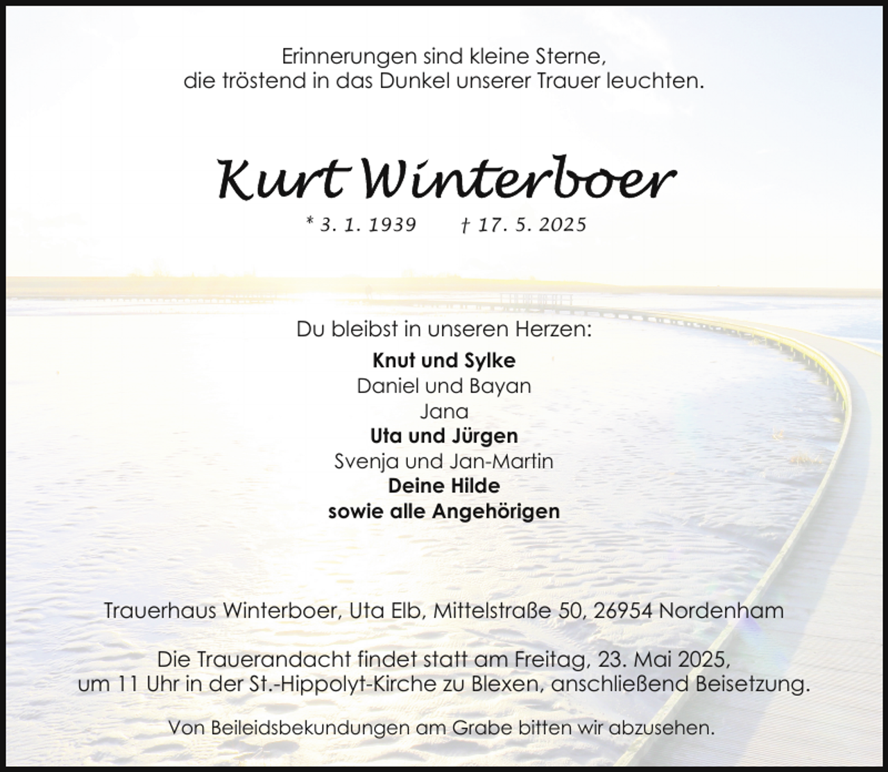 <p>Erinnerungen sind kleine Sterne,<br />die tröstend in das Dunkel unserer Trauer leuchten.</p>
<p>* 3. 1. 1939</p>
<p>† 17. 5. 2025</p>
<p>Du bleibst in unseren Herzen:<br />Knut und Sylke<br />Daniel und Bayan<br />Jana<br />Uta und Jürgen<br />Svenja und Jan-Martin<br />Deine Hilde<br />sowie alle Angehörigen</p>
<p>Trauerhaus Winterboer, Uta Elb, Mittelstraße 50, 26954 Nordenham<br />Die Trauerandacht findet statt am Freitag, 23. Mai 2025,<br />um 11 Uhr in der St.-Hippolyt-Kirche zu Blexen, anschließend Beisetzung.<br />Von Beileidsbekundungen am Grabe bitten wir abzusehen.</p>
