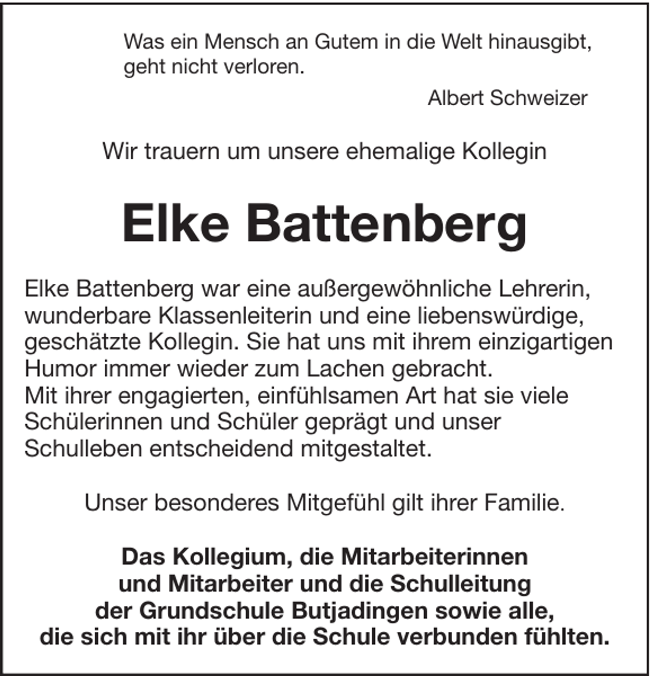 <p>Was ein Mensch an Gutem in die Welt hinausgibt,<br />geht nicht verloren.<br />Albert Schweizer</p><p>Wir trauern um unsere ehemalige Kollegin</p><p>Elke Battenberg<br />Elke Battenberg war eine außergewöhnliche Lehrerin,<br />wunderbare Klassenleiterin und eine liebenswürdige,<br />geschätzte Kollegin. Sie hat uns mit ihrem einzigartigen<br />Humor immer wieder zum Lachen gebracht.<br />Mit ihrer engagierten, einfühlsamen Art hat sie viele<br />Schülerinnen und Schüler geprägt und unser<br />Schulleben entscheidend mitgestaltet.<br />Unser besonderes Mitgefühl gilt ihrer Familie.<br />Das Kollegium, die Mitarbeiterinnen<br />und Mitarbeiter und die Schulleitung<br />der Grundschule Butjadingen sowie alle,<br />die sich mit ihr über die Schule verbunden fühlten.</p>