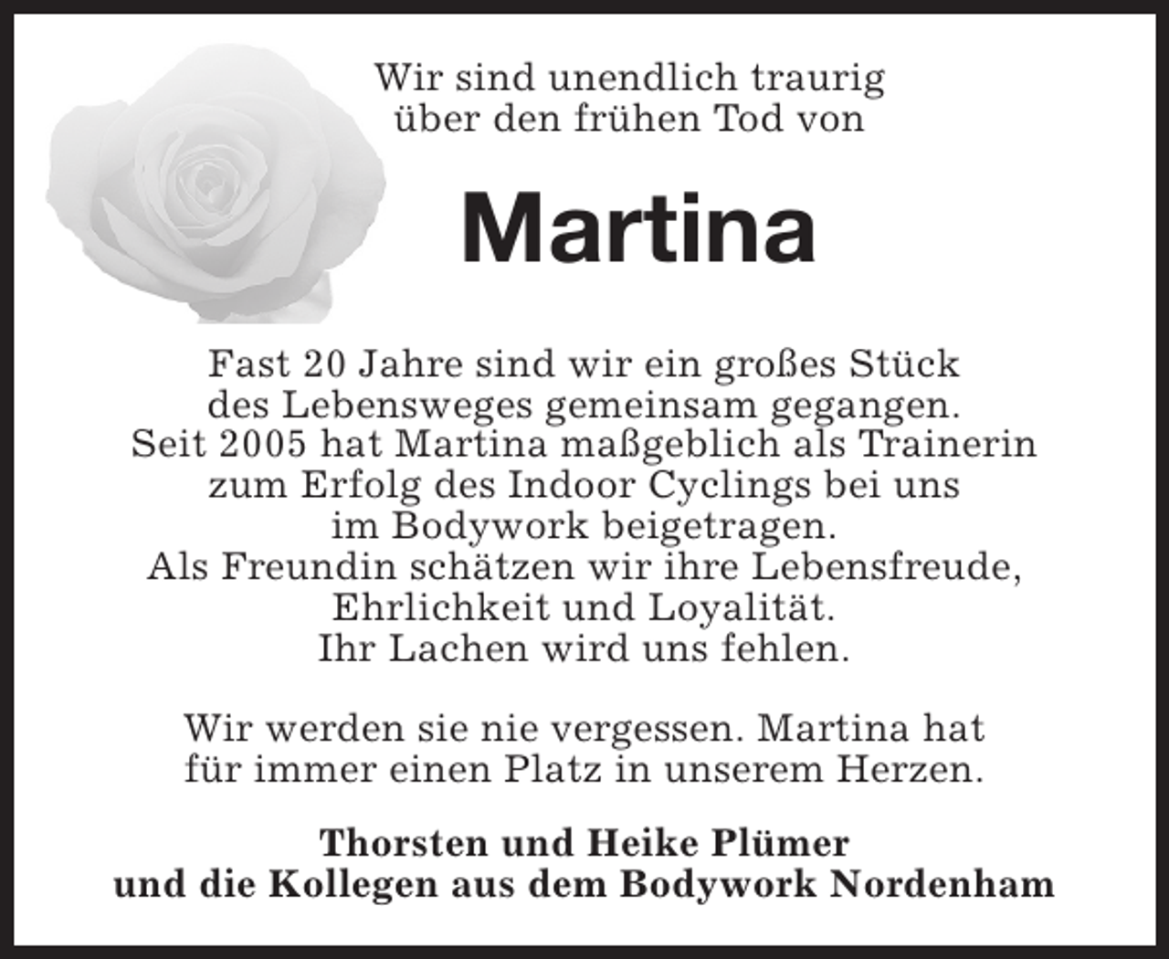 <p>Wir sind unendlich traurig<br />über den frühen Tod von</p><p>Martina<br />Fast 20 Jahre sind wir ein großes Stück<br />des Lebensweges gemeinsam gegangen.<br />Seit 2005 hat Martina maßgeblich als Trainerin<br />zum Erfolg des Indoor Cyclings bei uns<br />im Bodywork beigetragen.<br />Als Freundin schätzen wir ihre Lebensfreude,<br />Ehrlichkeit und Loyalität.<br />Ihr Lachen wird uns fehlen.<br />Wir werden sie nie vergessen. Martina hat<br />für immer einen Platz in unserem Herzen.<br />Thorsten und Heike Plümer<br />und die Kollegen aus dem Bodywork Nordenham</p>
