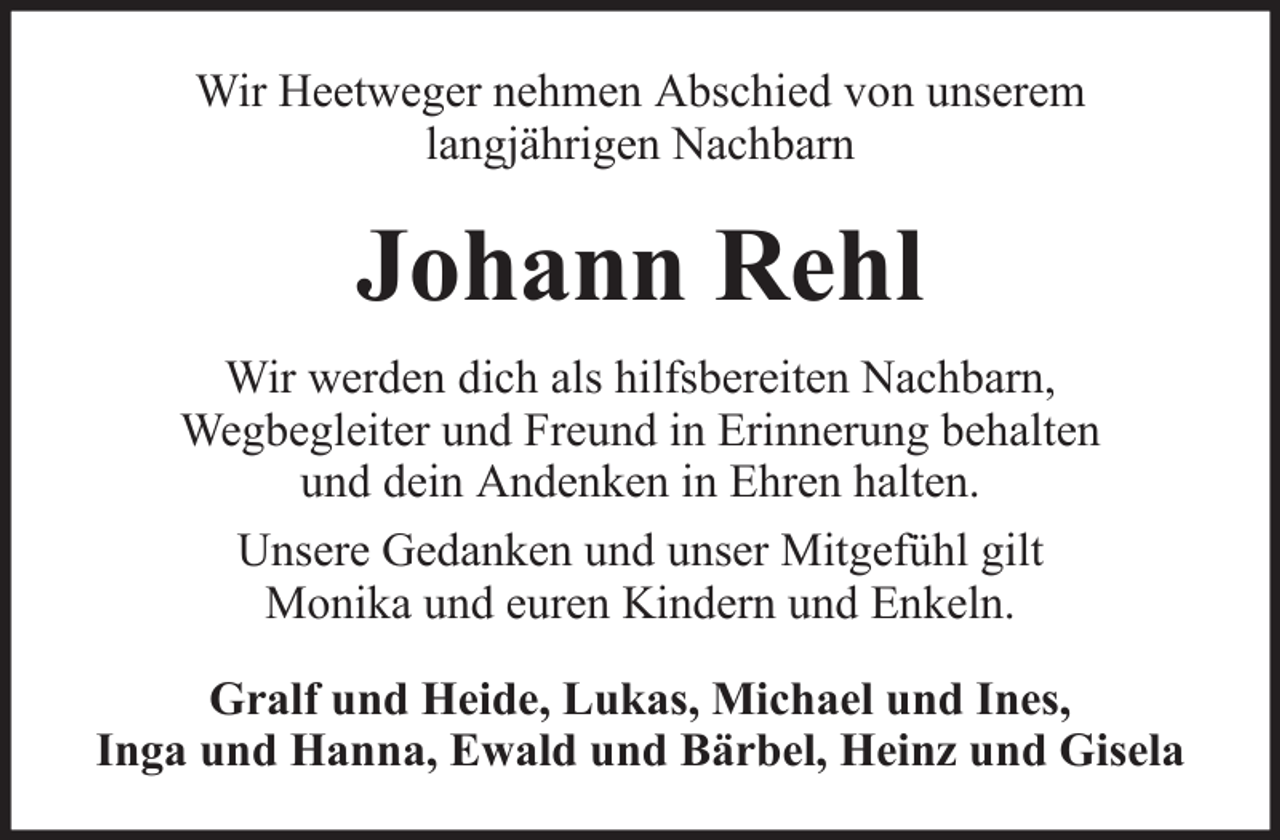 <p>Wir Heetweger nehmen Abschied von unserem<br />langjährigen Nachbarn</p><p>Johann Rehl<br />Wir werden dich als hilfsbereiten Nachbarn,<br />Wegbegleiter und Freund in Erinnerung behalten<br />und dein Andenken in Ehren halten.<br />Unsere Gedanken und unser Mitgefühl gilt<br />Monika und euren Kindern und Enkeln.<br />Gralf und Heide, Lukas, Michael und Ines,<br />Inga und Hanna, Ewald und Bärbel, Heinz und Gisela</p>