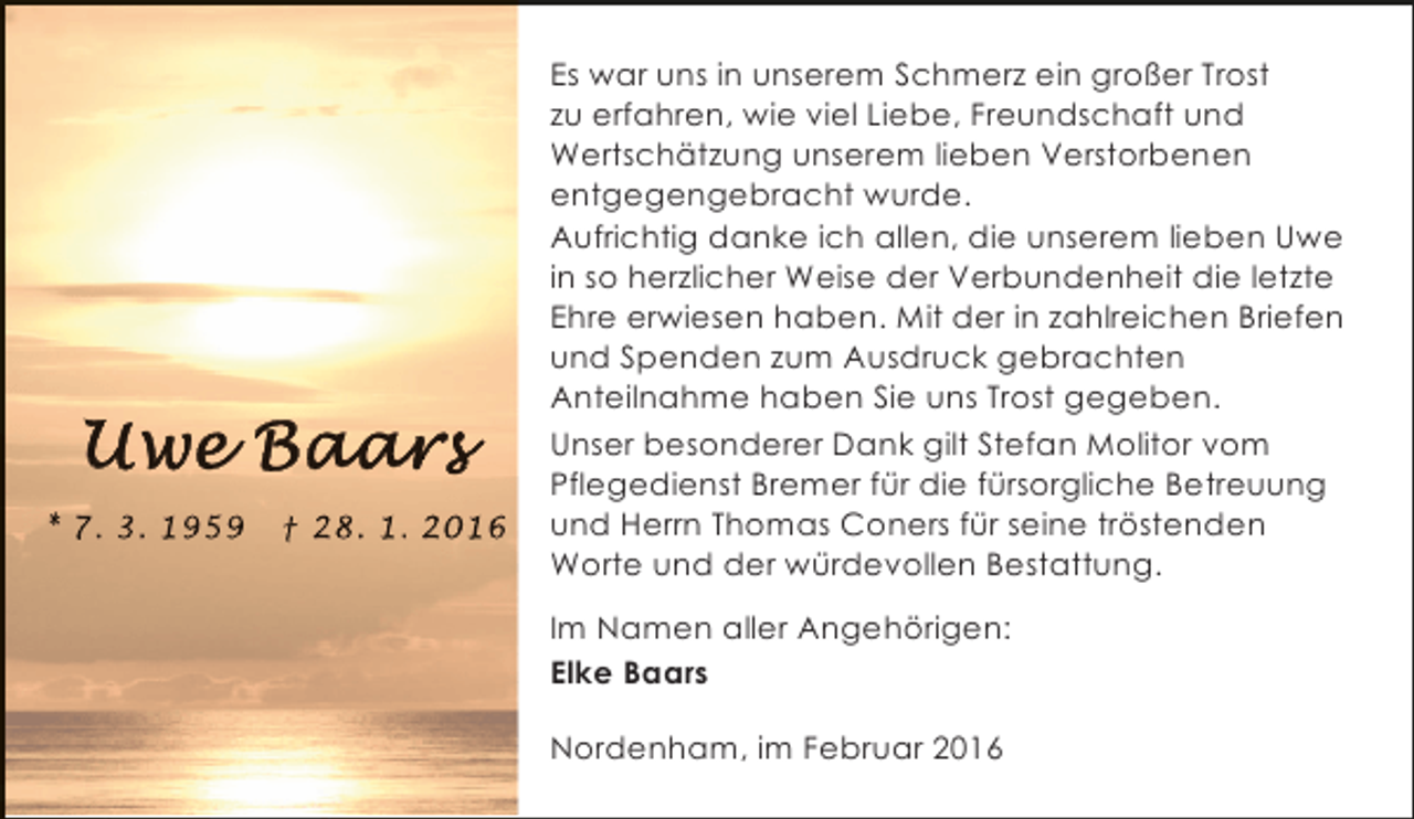 <p>* 7. 3. 1959</p><p>† 28. 1. 2016</p><p>Es war uns in unserem Schmerz ein großer Trost<br />zu erfahren, wie viel Liebe, Freundschaft und<br />Wertschätzung unserem lieben Verstorbenen<br />entgegengebracht wurde.<br />Aufrichtig danke ich allen, die unserem lieben Uwe<br />in so herzlicher Weise der Verbundenheit die letzte<br />Ehre erwiesen haben. Mit der in zahlreichen Briefen<br />und Spenden zum Ausdruck gebrachten<br />Anteilnahme haben Sie uns Trost gegeben.<br />Unser besonderer Dank gilt Stefan Molitor vom<br />Pflegedienst Bremer für die fürsorgliche Betreuung<br />und Herrn Thomas Coners für seine tröstenden<br />Worte und der würdevollen Bestattung.<br />Im Namen aller Angehörigen:<br />Elke Baars<br />Nordenham, im Februar 2016</p>
