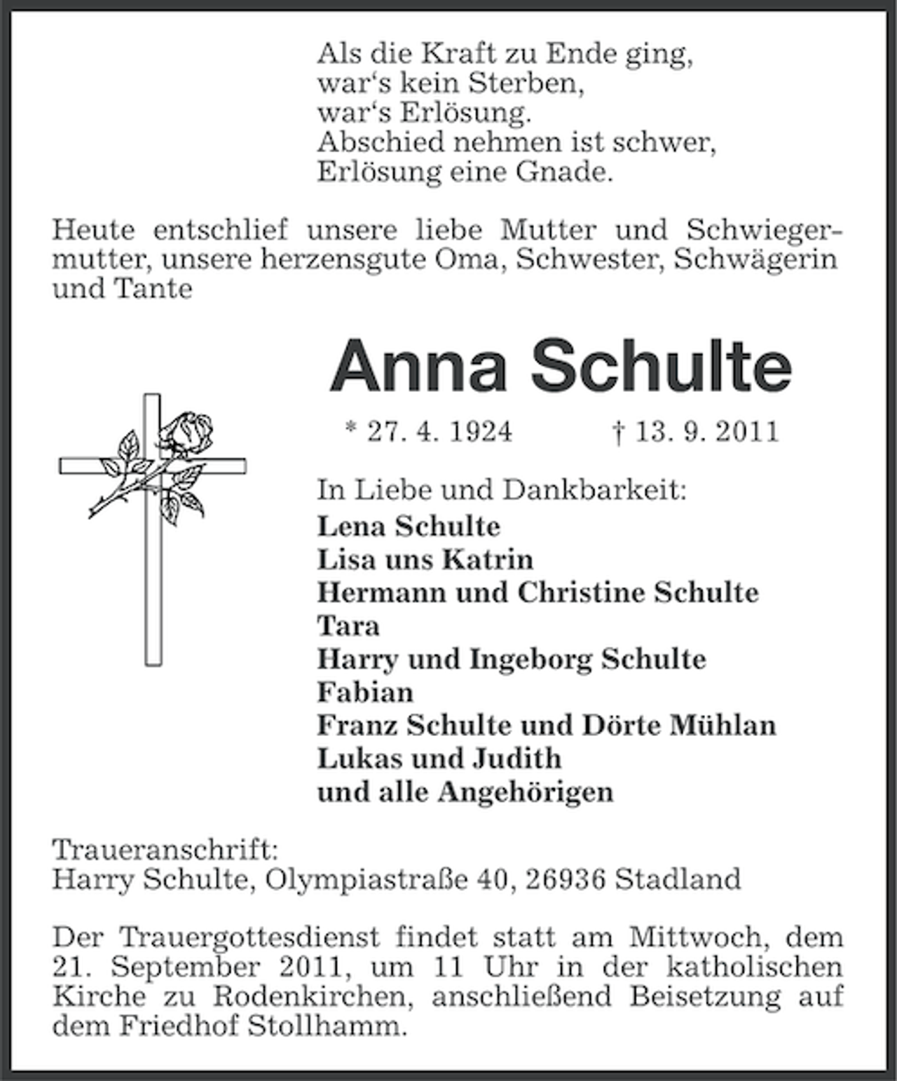 <p>Als die Kraft zu Ende ging,<br />war‘s kein Sterben,<br />war‘s Erlösung.<br />Abschied nehmen ist schwer,<br />Erlösung eine Gnade.<br />Heute entschlief unsere liebe Mutter und Schwiegermutter, unsere herzensgute Oma, Schwester, Schwägerin<br />und Tante</p><p>Anna Schulte<br />* 27. 4. 1924</p><p>† 13. 9. 2011</p><p>In Liebe und Dankbarkeit:<br />Lena Schulte<br />Lisa uns Katrin<br />Hermann und Christine Schulte<br />Tara<br />Harry und Ingeborg Schulte<br />Fabian<br />Franz Schulte und Dörte Mühlan<br />Lukas und Judith<br />und alle Angehörigen<br />Traueranschrift:<br />Harry Schulte, Olympiastraße 40, 26936 Stadland<br />Der Trauergottesdienst findet statt am Mittwoch, dem<br />21. September 2011, um 11 Uhr in der katholischen<br />Kirche zu Rodenkirchen, anschließend Beisetzung auf<br />dem Friedhof Stollhamm.</p>