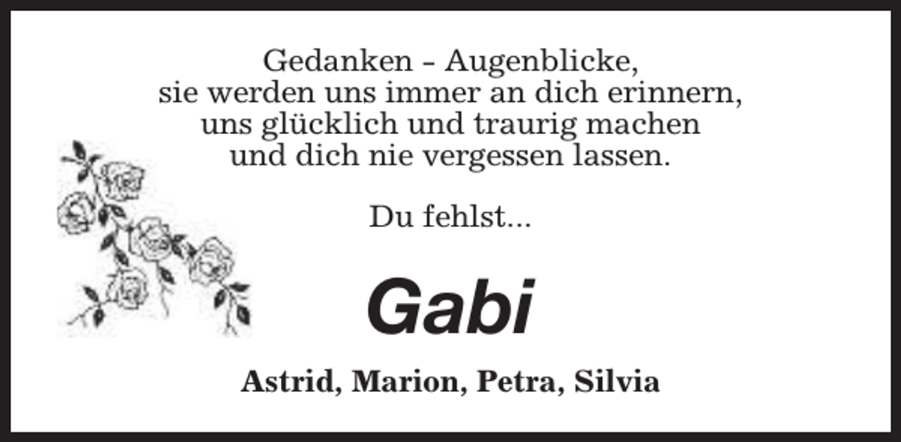 <p>Gedanken - Augenblicke,<br />sie werden uns immer an dich erinnern,<br />uns glücklich und traurig machen<br />und dich nie vergessen lassen.<br />Du fehlst...</p><p>Gabi<br />Astrid, Marion, Petra, Silvia</p>