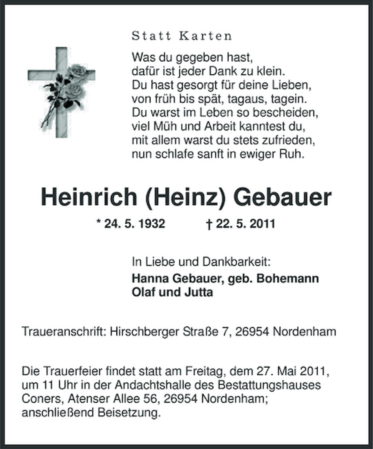 <p>Statt Karten Was du gegeben hast, dafür ist jeder Dank zu klein. Du hast gesorgt für deine Lieben, von früh bis spät, tagaus, tagein. Du warst im Leben so bescheiden, viel Müh und Arbeit kanntest du, mit allem warst du stets zufrieden, nun schlafe sanft in ewiger Ruh.</p><p>Heinrich (Heinz) Gebauer<br />* 24. 5. 1932 † 22. 5. 2011 In Liebe und Dankbarkeit: Hanna Gebauer, geb. Bohemann Olaf und Jutta Traueranschrift: Hirschberger Straße 7, 26954 Nordenham Die Trauerfeier findet statt am Freitag, dem 27. Mai 2011, um 11 Uhr in der Andachtshalle des Bestattungshauses Coners, Atenser Allee 56, 26954 Nordenham; anschließend Beisetzung.</p>