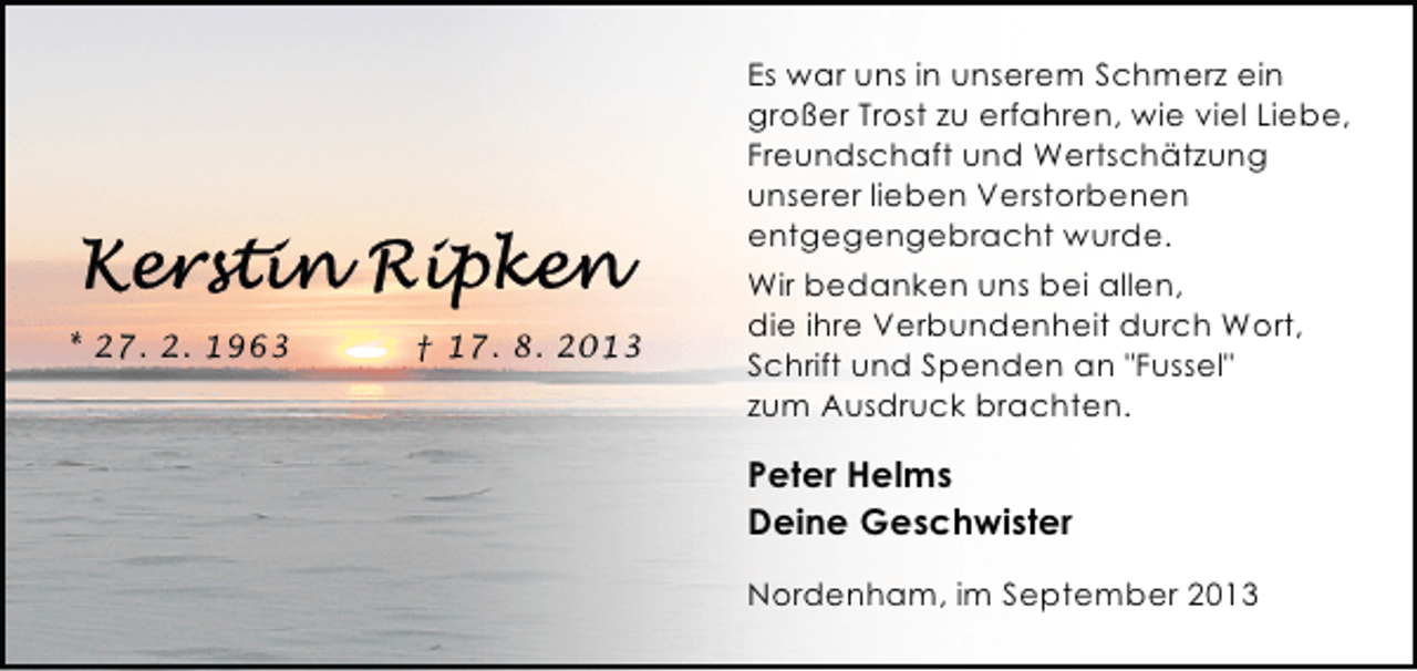 <p>Es war uns in unserem Schmerz ein<br />großer Trost zu erfahren, wie viel Liebe,<br />Freundschaft und Wertschätzung<br />unserer lieben Verstorbenen<br />entgegengebracht wurde.<br />* 27. 2. 1963</p><p>† 17. 8. 2013</p><p>Wir bedanken uns bei allen,<br />die ihre Verbundenheit durch Wort,<br />Schrift und Spenden an "Fussel"<br />zum Ausdruck brachten.</p><p>Peter Helms<br />Deine Geschwister<br />Nordenham, im September 2013</p>