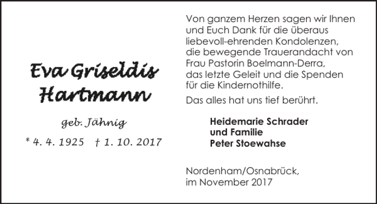 <p>Von ganzem Herzen sagen wir Ihnen<br />und Euch Dank für die überaus<br />liebevoll-ehrenden Kondolenzen,<br />die bewegende Trauerandacht von<br />Frau Pastorin Boelmann-Derra,<br />das letzte Geleit und die Spenden<br />für die Kindernothilfe.<br />Das alles hat uns tief berührt.<br />geb. Jäh<br />ge<br />ähnig<br />* 4. 4. 1925</p><p>† 1. 10. 2017</p><p>Heidemarie Schrader<br />und Familie<br />Peter Stoewahse<br />Nordenham/Osnabrück,<br />im November 2017</p>
