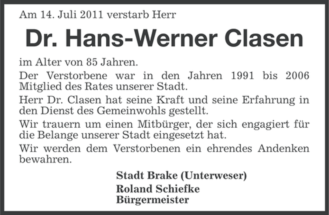 <p>Am 14. Juli 2011 verstarb Herr</p><p>Dr. Hans-Werner Clasen<br />im Alter von 85 Jahren.<br />Der Verstorbene war in den Jahren 1991 bis 2006<br />Mitglied des Rates unserer Stadt.<br />Herr Dr. Clasen hat seine Kraft und seine Erfahrung in<br />den Dienst des Gemeinwohls gestellt.<br />Wir trauern um einen Mitbürger, der sich engagiert für<br />die Belange unserer Stadt eingesetzt hat.<br />Wir werden dem Verstorbenen ein ehrendes Andenken<br />bewahren.<br />Stadt Brake (Unterweser)<br />Roland Schiefke<br />Bürgermeister</p>