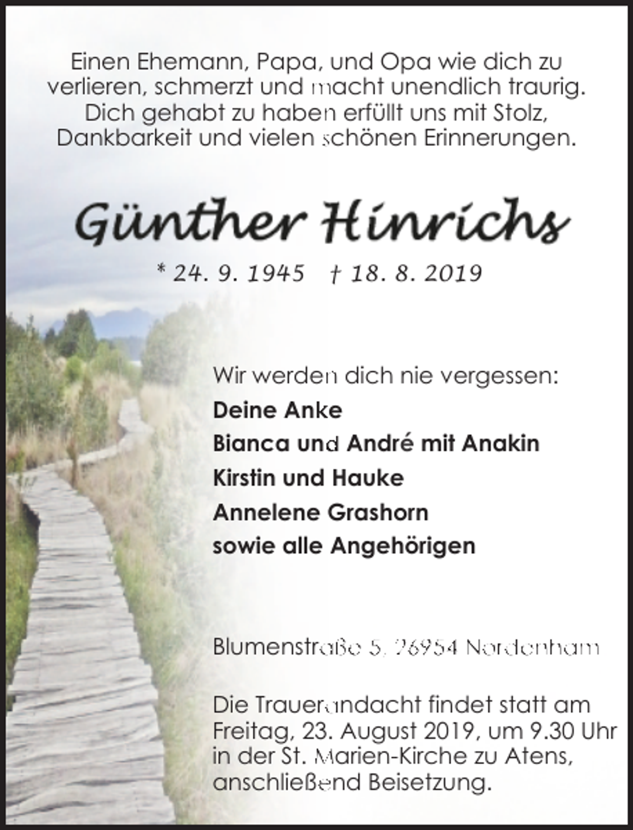 <p>Einen Ehemann, Papa, und Opa wie dich zu<br />verlieren, schmerzt und macht unendlich traurig.<br />n erfüllt uns mit Stolz,<br />Dich gehabt zu haben<br />Dankbarkeit und vielen schönen Erinnerungen.</p><p>* 24. 9. 1945</p><p>† 18. 8. 2019</p><p>Wir werden<br />n dich nie vergessen:<br />ke<br />Deine Ank<br />Bianca und<br />d André mit Anakin<br />Kirstin und Hauke<br />Annelene Grashorn<br />sowie alle Angehörigen</p><p>aße 5, 26954 Nordenham<br />Blumenstra<br />Die Trauera<br />andacht findet statt am<br />Freitag, 23. August 2019, um 9.30 Uhr<br />in der St. Marien-Kirche zu Atens,<br />end Beisetzung.<br />anschließe</p>