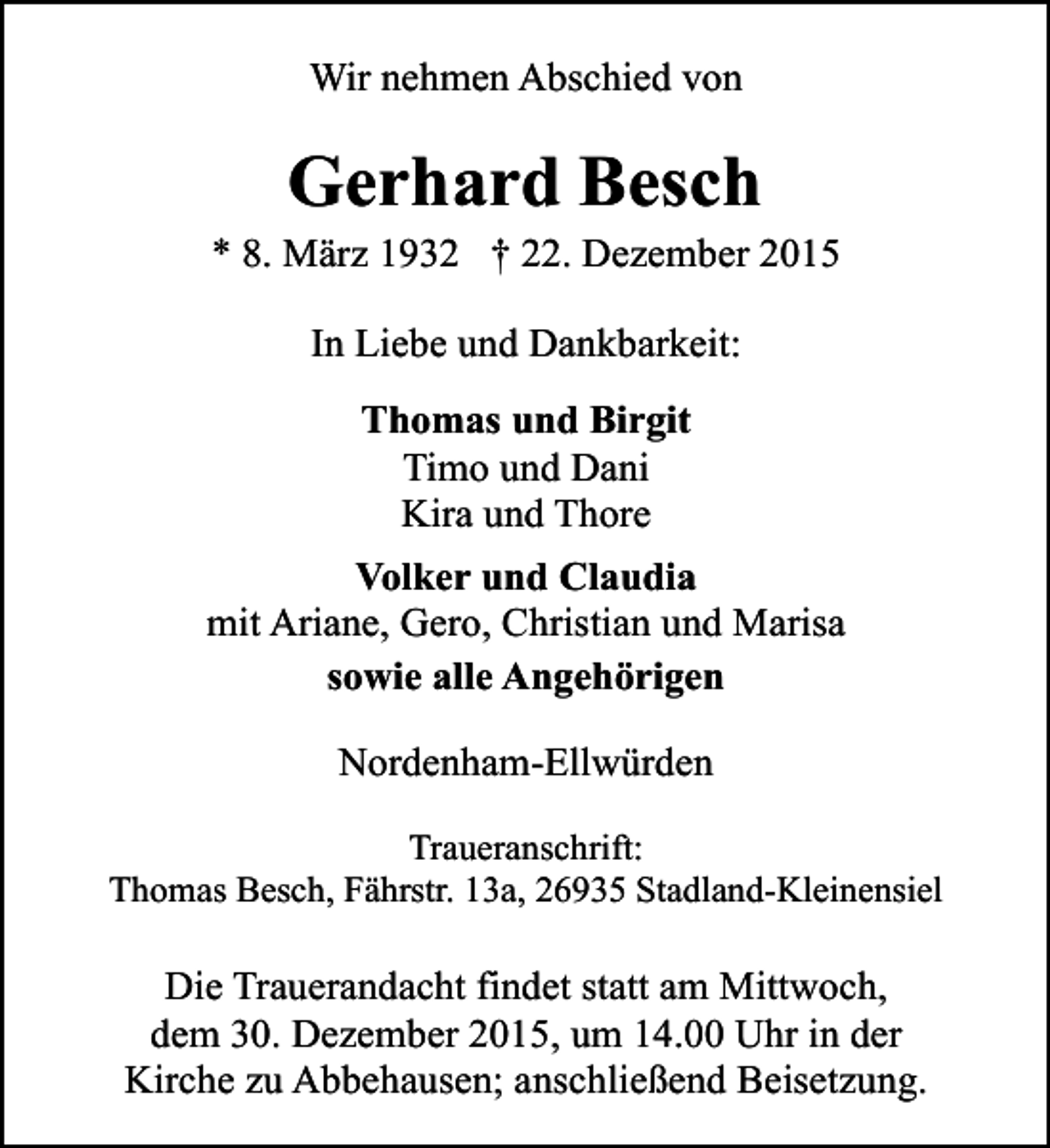 <p>Wir nehmen Abschied von</p><p>Gerhard Besch</p><p>* 8. MÃ¤rz 1932 Â† 22. Dezember 2015<br />In Liebe und Dankbarkeit:<br />Thomas und Birgit<br />Timo und Dani<br />Kira und Thore<br />Volker und Claudia<br />mit Ariane, Gero, Christian und Marisa<br />sowie alle AngehÃ¶rigen<br />Nordenham-EllwÃ¼rden<br />Traueranschrift:<br />Thomas Besch, FÃ¤hrstr. 13a, 26935 Stadland-Kleinensiel</p><p>Die Trauerandacht findet statt am Mittwoch,<br />dem 30. Dezember 2015, um 14.00 Uhr in der<br />Kirche zu Abbehausen; anschlieÃŸend Beisetzung.</p>