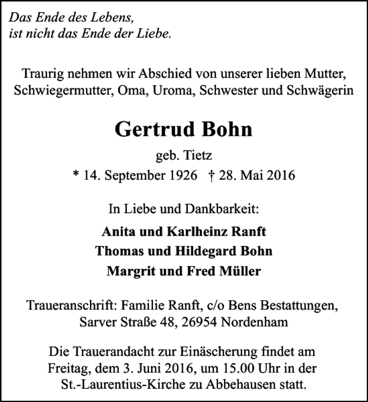 <p>Das Ende des Lebens,<br />ist nicht das Ende der Liebe.<br />Traurig nehmen wir Abschied von unserer lieben Mutter,<br />Schwiegermutter, Oma, Uroma, Schwester und Schwägerin</p><p>Gertrud Bohn<br />geb. Tietz<br />* 14. September 1926 † 28. Mai 2016<br />In Liebe und Dankbarkeit:<br />Anita und Karlheinz Ranft<br />Thomas und Hildegard Bohn<br />Margrit und Fred Müller<br />Traueranschrift: Familie Ranft, c/o Bens Bestattungen,<br />Sarver Straße 48, 26954 Nordenham<br />Die Trauerandacht zur Einäscherung findet am<br />Freitag, dem 3. Juni 2016, um 15.00 Uhr in der<br />St.-Laurentius-Kirche zu Abbehausen statt.</p>