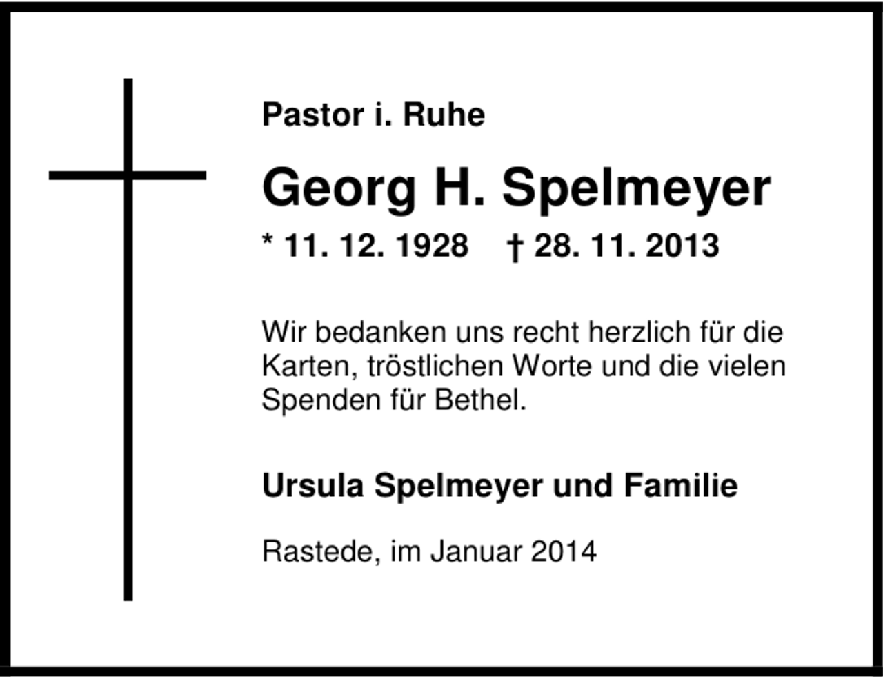 <p>Pastor i. Ruhe</p><p>Georg H. Spelmeyer<br />* 11. 12. 1928</p><p>† 28. 11. 2013</p><p>Wir bedanken uns recht herzlich für die<br />Karten, tröstlichen Worte und die vielen<br />Spenden für Bethel.</p><p>Ursula Spelmeyer und Familie<br />Rastede, im Januar 2014</p>