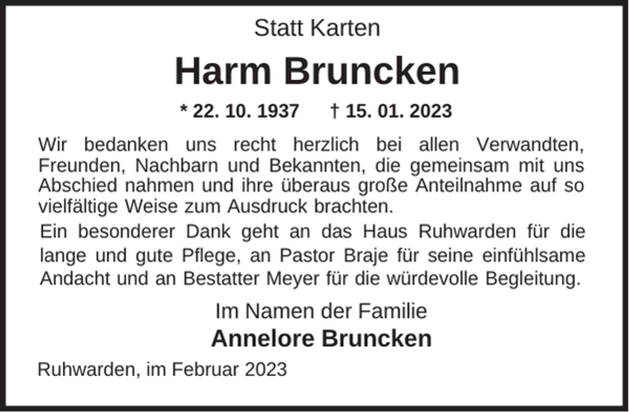 <p>Statt Karten</p><p>Harm Bruncken<br />* 22. 10. 1937</p><p>† 15. 01. 2023</p><p>Wir bedanken uns recht herzlich bei allen Verwandten,<br />Freunden, Nachbarn und Bekannten, die gemeinsam mit uns<br />Abschied nahmen und ihre überaus große Anteilnahme auf so<br />vielfältige Weise zum Ausdruck brachten.<br />Ein besonderer Dank geht an das Haus Ruhwarden für die<br />lange und gute Pflege, an Pastor Braje für seine einfühlsame<br />Andacht und an Bestatter Meyer für die würdevolle Begleitung.</p><p>Im Namen der Familie</p><p>Annelore Bruncken<br />Ruhwarden, im Februar 2023</p>