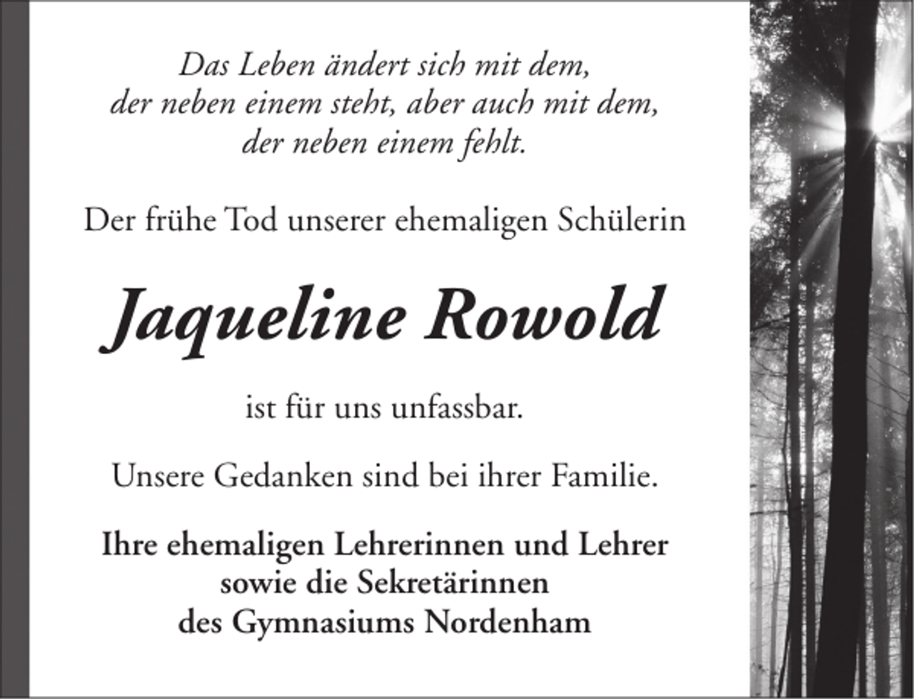 <p>Das Leben ändert sich mit dem,<br />der neben einem steht, aber auch mit dem,<br />der neben einem fehlt.<br />Der frühe Tod unserer ehemaligen Schülerin</p><p>Jaqueline Rowold<br />ist für uns unfassbar.<br />Unsere Gedanken sind bei ihrer Familie.<br />Ihre ehemaligen Lehrerinnen und Lehrer<br />sowie die Sekretärinnen<br />des Gymnasiums Nordenham</p>