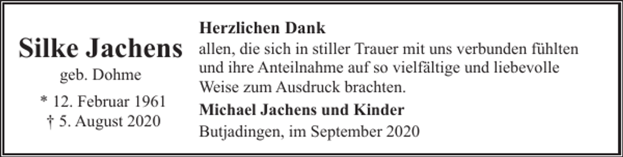 <p>Silke Jachens<br />geb. Dohme</p><p>* 12. Februar 1961<br />† 5. August 2020</p><p>Herzlichen Dank<br />allen, die sich in stiller Trauer mit uns verbunden fühlten<br />und ihre Anteilnahme auf so vielfältige und liebevolle<br />Weise zum Ausdruck brachten.<br />Michael Jachens und Kinder<br />Butjadingen, im September 2020</p>