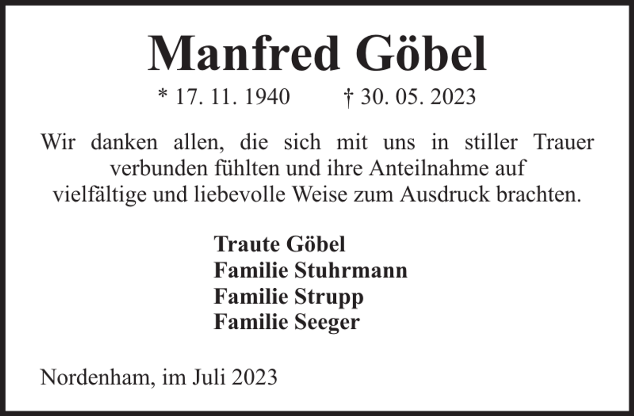 <p>Manfred Göbel<br />* 17. 11. 1940</p><p>† 30. 05. 2023</p><p>Wir danken allen, die sich mit uns in stiller Trauer<br />verbunden fühlten und ihre Anteilnahme auf<br />vielfältige und liebevolle Weise zum Ausdruck brachten.<br />Traute Göbel<br />Familie Stuhrmann<br />Familie Strupp<br />Familie Seeger<br />Nordenham, im Juli 2023</p>