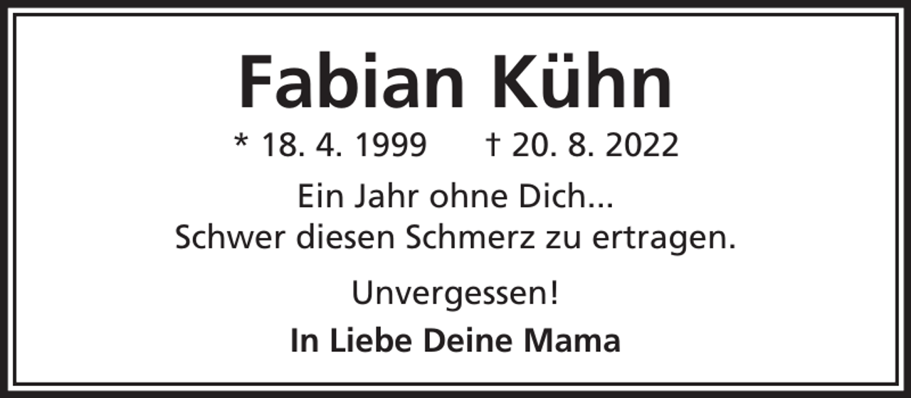 <p>Fabian Kühn</p><p>* 18. 4. 1999</p><p>† 20. 8. 2022</p><p>Ein Jahr ohne Dich...<br />Schwer diesen Schmerz zu ertragen.<br />Unvergessen!<br />In Liebe Deine Mama</p>