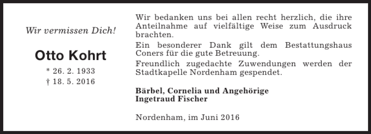<p>Wir vermissen Dich!</p><p>Otto Kohrt<br />* 26. 2. 1933<br />† 18. 5. 2016</p><p>Wir bedanken uns bei allen recht herzlich, die ihre<br />Anteilnahme auf vielfältige Weise zum Ausdruck<br />brachten.<br />Ein besonderer Dank gilt dem Bestattungshaus<br />Coners für die gute Betreuung.<br />Freundlich zugedachte Zuwendungen werden der<br />Stadtkapelle Nordenham gespendet.<br />Bärbel, Cornelia und Angehörige<br />Ingetraud Fischer<br />Nordenham, im Juni 2016</p>