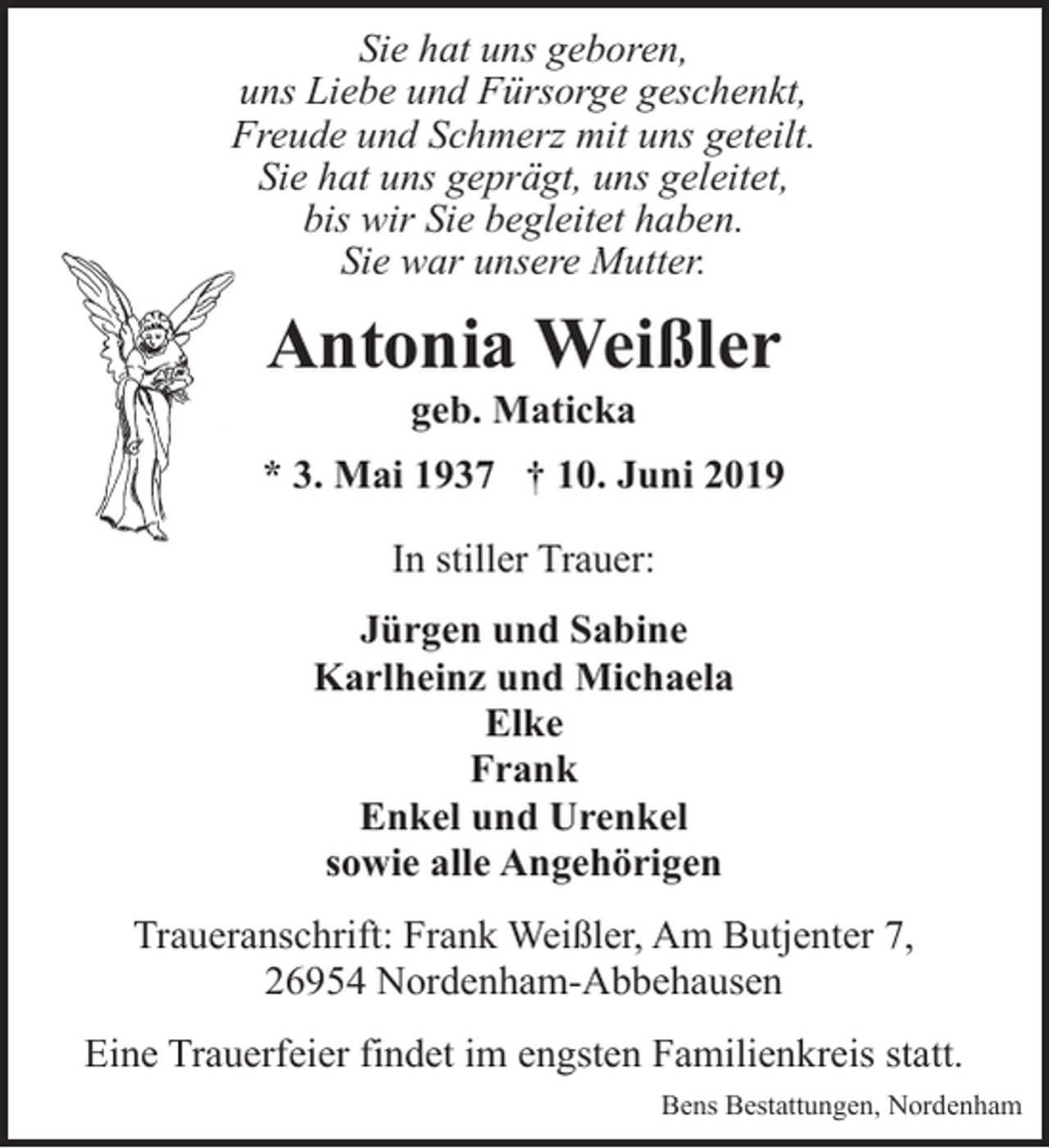 <p>Sie hat uns geboren,<br />uns Liebe und Fürsorge geschenkt,<br />Freude und Schmerz mit uns geteilt.<br />Sie hat uns geprägt, uns geleitet,<br />bis wir Sie begleitet haben.<br />Sie war unsere Mutter.</p><p>Antonia Weißler<br />geb. Maticka</p><p>* 3. Mai 1937 † 10. Juni 2019<br />In stiller Trauer:<br />Jürgen und Sabine<br />Karlheinz und Michaela<br />Elke<br />Frank<br />Enkel und Urenkel<br />sowie alle Angehörigen<br />Traueranschrift: Frank Weißler, Am Butjenter 7,<br />26954 Nordenham-Abbehausen<br />Eine Trauerfeier findet im engsten Familienkreis statt.<br />Bens Bestattungen, Nordenham</p>