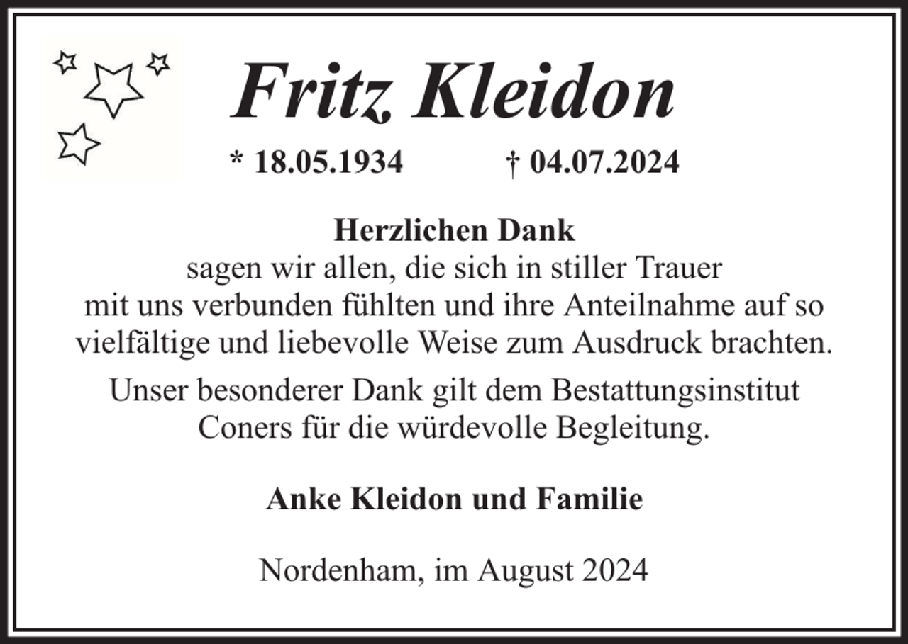 <p>Fritz Kleidon</p><p>* 18.05.1934</p><p>† 04.07.2024</p><p>Herzlichen Dank<br />sagen wir allen, die sich in stiller Trauer<br />mit uns verbunden fühlten und ihre Anteilnahme auf so<br />vielfältige und liebevolle Weise zum Ausdruck brachten.<br />Unser besonderer Dank gilt dem Bestattungsinstitut<br />Coners für die würdevolle Begleitung.<br />Anke Kleidon und Familie<br />Nordenham, im August 2024</p>