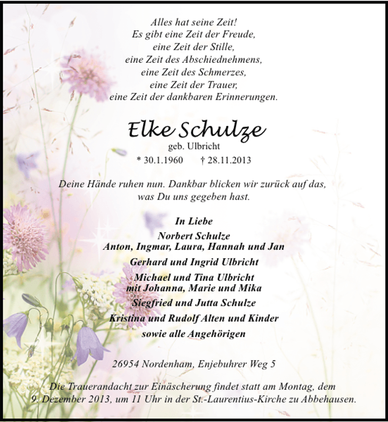 <p>Alles hat seine Zeit!<br />Es gibt eine Zeit der Freude,<br />eine Zeit der Stille,<br />eine Zeit des Abschiednehmens,<br />eine Zeit des Schmerzes,<br />eine Zeit der Trauer,<br />eine Zeit der dankbaren Erinnerungen.</p><p>Elke Schulze<br />geb. Ulbricht<br />* 30.1.1960<br />† 28.11.2013</p><p>Deine Hände ruhen nun. Dankbar blicken wir zurück auf das,<br />was Du uns gegeben hast.<br />In Liebe<br />Norbert Schulze<br />Anton, Ingmar, Laura, Hannah und Jan<br />Gerhard und Ingrid Ulbricht<br />Michael und Tina Ulbricht<br />mit Johanna, Marie und Mika<br />Siegfried und Jutta Schulze<br />Kristina und Rudolf Alten und Kinder<br />sowie alle Angehörigen<br />26954 Nordenham, Enjebuhrer Weg 5<br />Die Trauerandacht zur Einäscherung findet statt am Montag, dem<br />9. Dezember 2013, um 11 Uhr in der St.-Laurentius-Kirche zu Abbehausen.</p>