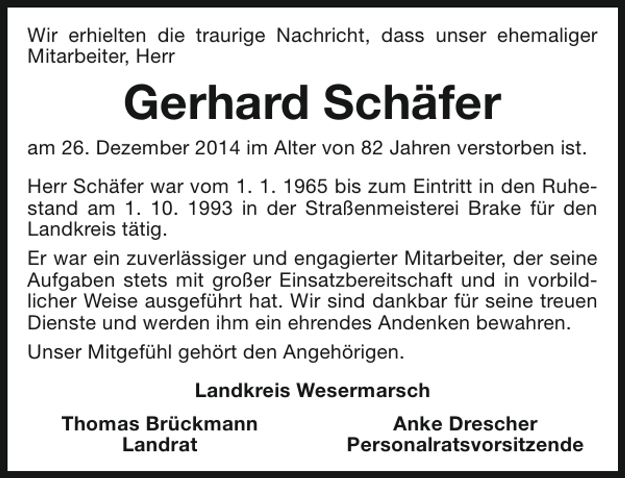 <p>Wir erhielten die traurige Nachricht, dass unser ehemaliger<br />Mitarbeiter, Herr</p><p>Gerhard Schäfer</p><p>am 26. Dezember 2014 im Alter von 82 Jahren verstorben ist.<br />Herr Schäfer war vom 1. 1. 1965 bis zum Eintritt in den Ruhestand am 1. 10. 1993 in der Straßenmeisterei Brake für den<br />Landkreis tätig.<br />Er war ein zuverlässiger und engagierter Mitarbeiter, der seine<br />Aufgaben stets mit großer Einsatzbereitschaft und in vorbildlicher Weise ausgeführt hat. Wir sind dankbar für seine treuen<br />Dienste und werden ihm ein ehrendes Andenken bewahren.<br />Unser Mitgefühl gehört den Angehörigen.<br />Landkreis Wesermarsch<br />Thomas Brückmann<br />Landrat</p><p>Anke Drescher<br />Personalratsvorsitzende</p>