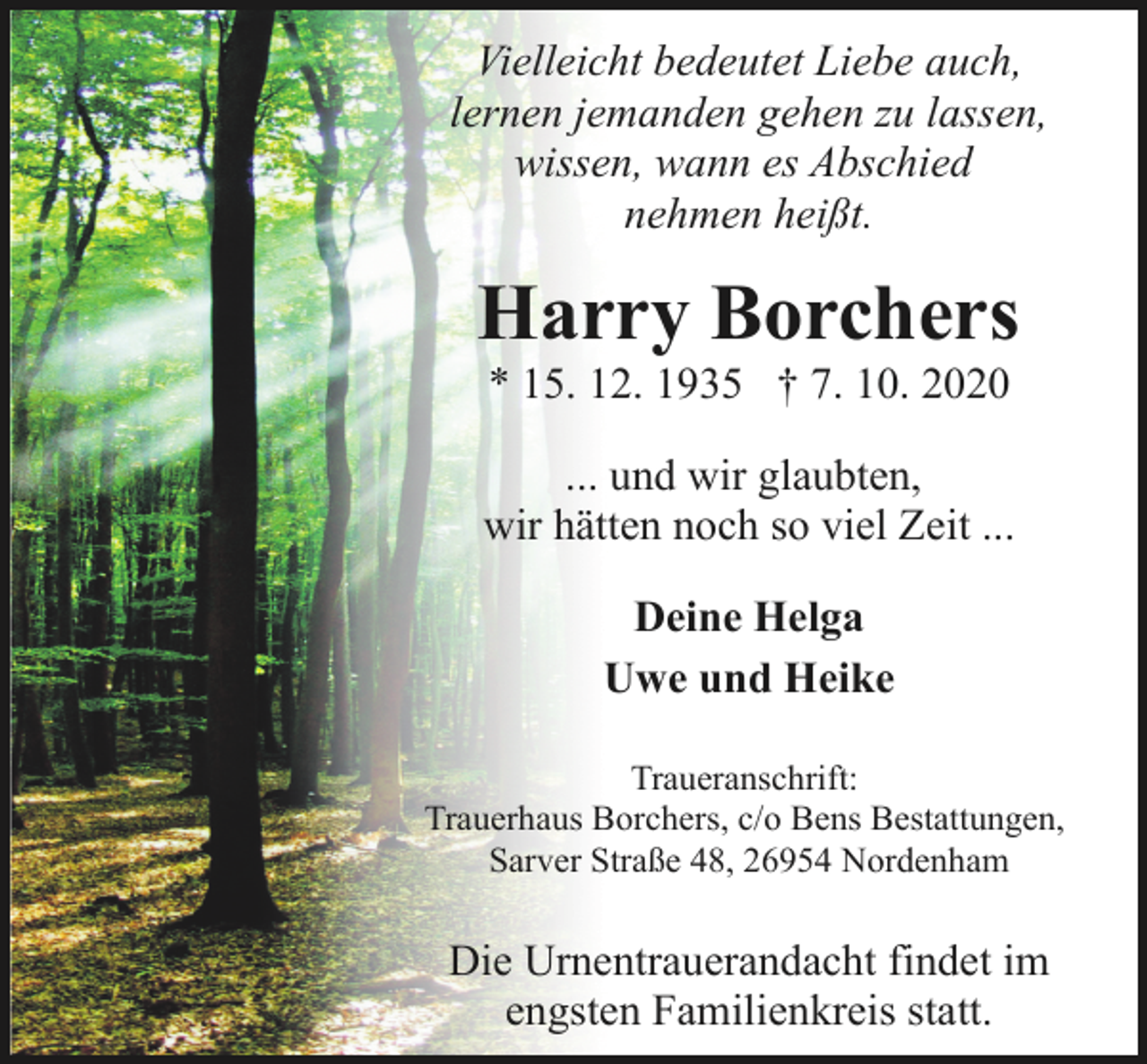 <p>Vielleicht bedeutet Liebe auch,<br />lernen jemanden gehen zu lassen,<br />wissen, wann es Abschied<br />nehmen heißt.</p><p>Harry Borchers<br />* 15. 12. 1935 † 7. 10. 2020</p><p>... und wir glaubten,<br />wir hätten noch so viel Zeit ...<br />Deine Helga<br />Uwe und Heike<br />Traueranschrift:<br />Trauerhaus Borchers, c/o Bens Bestattungen,<br />Sarver Straße 48, 26954 Nordenham</p><p>Die Urnentrauerandacht findet im<br />engsten Familienkreis statt.</p>