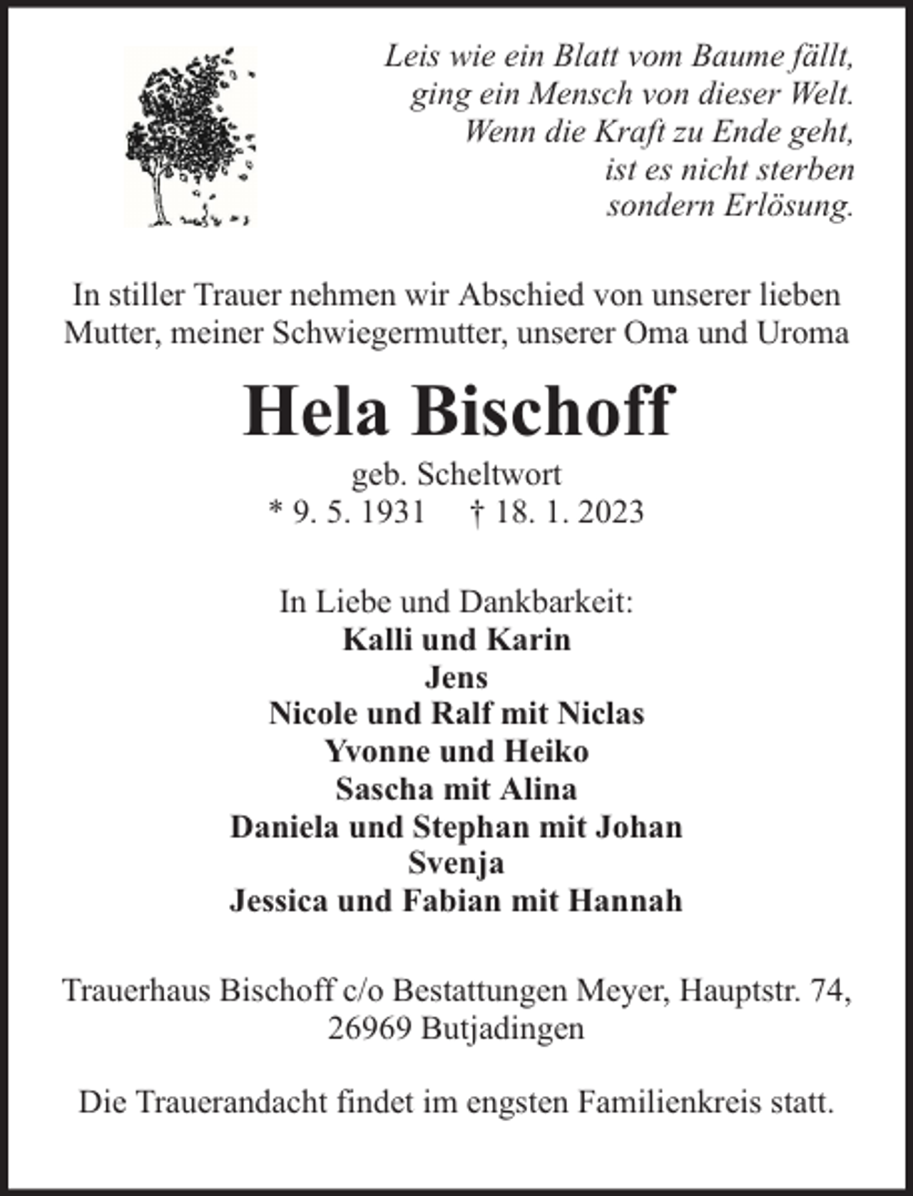 <p>Leis wie ein Blatt vom Baume fällt,<br />ging ein Mensch von dieser Welt.<br />Wenn die Kraft zu Ende geht,<br />ist es nicht sterben<br />sondern Erlösung.<br />In stiller Trauer nehmen wir Abschied von unserer lieben<br />Mutter, meiner Schwiegermutter, unserer Oma und Uroma</p><p>Hela Bischoff<br />geb. Scheltwort<br />* 9. 5. 1931 † 18. 1. 2023</p><p>In Liebe und Dankbarkeit:<br />Kalli und Karin<br />Jens<br />Nicole und Ralf mit Niclas<br />Yvonne und Heiko<br />Sascha mit Alina<br />Daniela und Stephan mit Johan<br />Svenja<br />Jessica und Fabian mit Hannah<br />Trauerhaus Bischoff c/o Bestattungen Meyer, Hauptstr. 74,<br />26969 Butjadingen<br />Die Trauerandacht findet im engsten Familienkreis statt.</p>