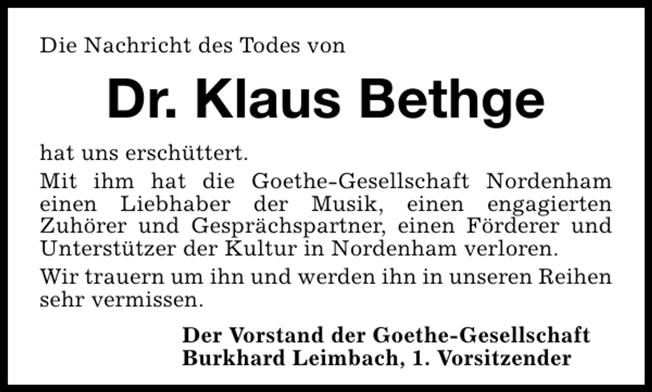 <p>Die Nachricht des Todes von</p>
<p>Dr. Klaus Bethge<br />hat uns erschüttert.<br />Mit ihm hat die Goethe-Gesellschaft Nordenham<br />einen Liebhaber der Musik, einen engagierten<br />Zuhörer und Gesprächspartner, einen Förderer und<br />Unterstützer der Kultur in Nordenham verloren.<br />Wir trauern um ihn und werden ihn in unseren Reihen<br />sehr vermissen.<br />Der Vorstand der Goethe-Gesellschaft<br />Burkhard Leimbach, 1. Vorsitzender</p>