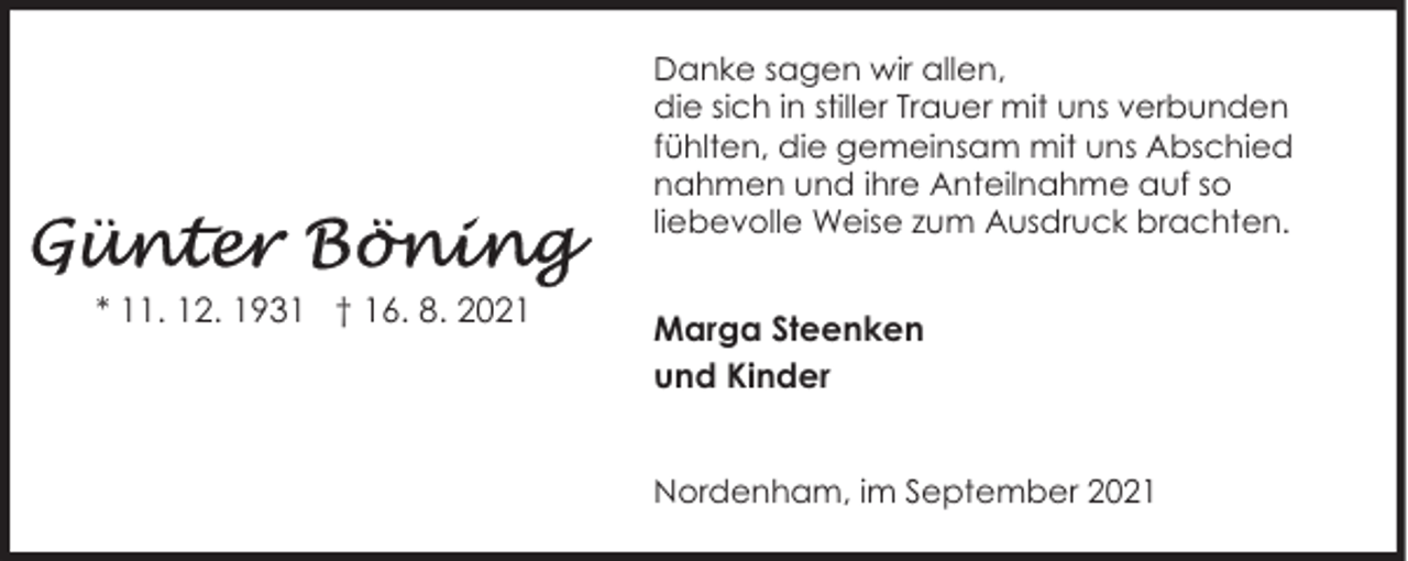 <p>Danke sagen wir allen,<br />die sich in stiller Trauer mit uns verbunden<br />fühlten, die gemeinsam mit uns Abschied<br />nahmen und ihre Anteilnahme auf so<br />liebevolle Weise zum Ausdruck brachten.</p><p>* 11. 12. 1931 † 16. 8. 2021</p><p>Marga Steenken<br />und Kinder<br />Nordenham, im September 2021</p>