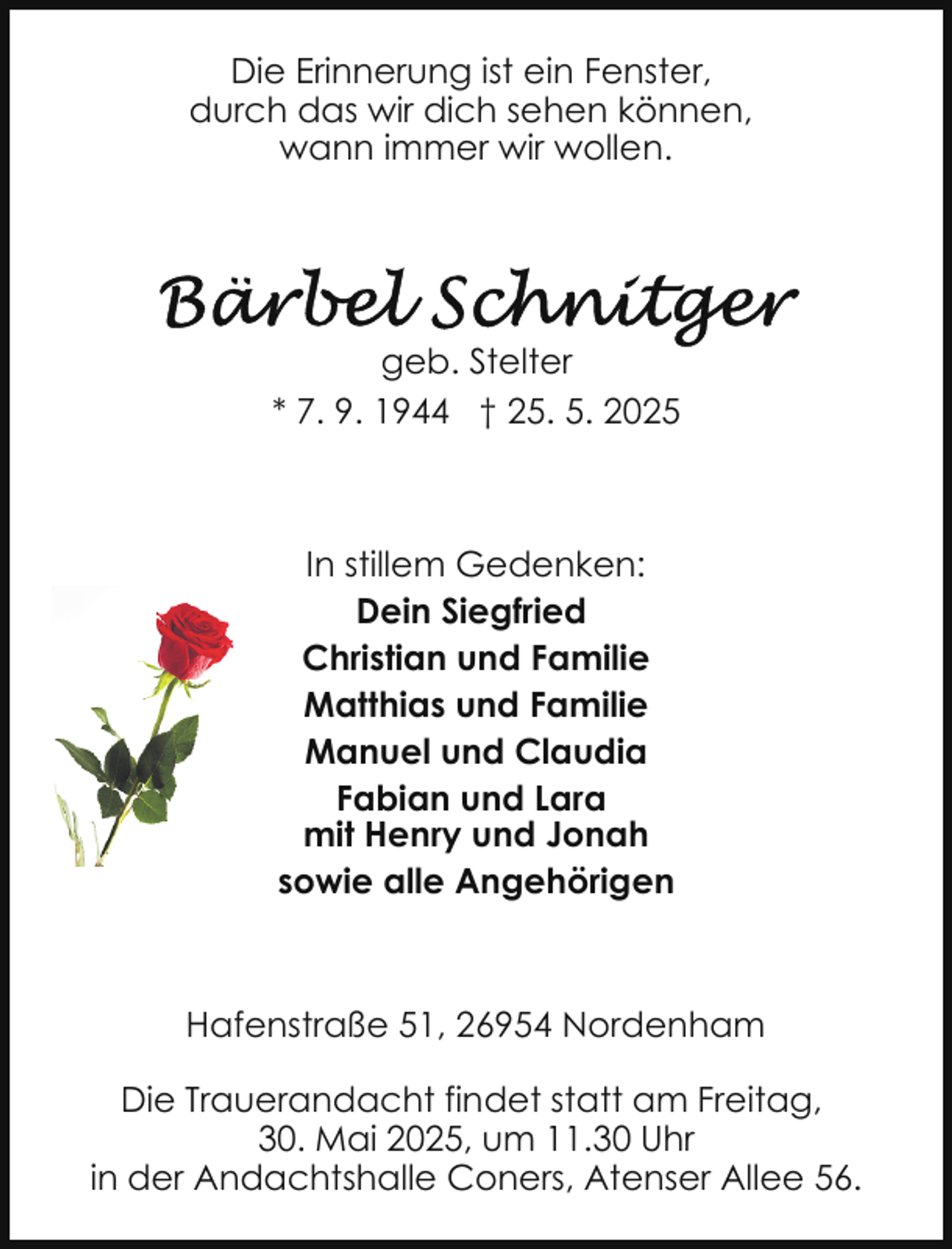 <p>Die Erinnerung ist ein Fenster,<br />durch das wir dich sehen können,<br />wann immer wir wollen.</p><p>geb. Stelter<br />* 7. 9. 1944 † 25. 5. 2025</p><p>In stillem Gedenken:<br />Dein Siegfried<br />Christian und Familie<br />Matthias und Familie<br />Manuel und Claudia<br />Fabian und Lara<br />mit Henry und Jonah<br />sowie alle Angehörigen</p><p>Hafenstraße 51, 26954 Nordenham<br />Die Trauerandacht findet statt am Freitag,<br />30. Mai 2025, um 11.30 Uhr<br />in der Andachtshalle Coners, Atenser Allee 56.</p>